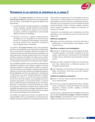 Unidad 2: El cuerpo humano
Unidad
59
La unidad 2, El cuerpo humano, se enmarca en el eje
Ciencias de la vida de la asignatura de Ciencias Naturales.
Para tal efecto, se abordaran los siguientes Objetivos de
Aprendizaje:
• Comparar alimentos distinguiéndolos en saludables
(frutas, vegetales, cereales, etcétera) y perjudiciales
(cuando se consumen en exceso la sal, el azúcar,
las grasas, etcétera), proponiendo y comunicando
hábitos alimenticios saludables.
• Proponer, comunicar y ejercitar buenas prácticas
de higiene en la manipulación de alimentos para
prevenir el contagio de enfermedades como lavarse
las manos antes de tocar alimentos y mantener la
basura alejada de los comestibles.
La Unidad 2, El cuerpo humano, tiene como propósito
introducir a los estudiantes en el conocimiento y fundamentos
de una alimentación saludable, además se enfatiza en la
importancia de la pirámide alimenticia para establecer una
dieta balanceada. También presenta a los niños y niñas las
medidas y prácticas de hábitos de higiene que se deben
tomar al momento de preparar y consumir los alimentos,
con el propósito de prevenir el contagio de enfermedades.
Las actividades también están asociadas al desarrollo de
habilidades científicas como observar, explorar, formular
preguntas, planificar, medir, registrar, clasificar, comparar,
usar instrumentos, usar modelos, investigar, experimentar,
analizar y comunicar. Esta Unidad es primordial para desarro-
llar las habilidades científicas de observación, comparación
y clasificación, que serán fundamentales para cualquier
actividad en el futuro no solo de las ciencias naturales,
sino de muchos otros campos. Las actividades de recono-
cimiento, descripción y comunicación tienen un carácter
básico y relevante para el aprendizaje de los contenidos.
Promover su desarrollo es tarea del docente por medio
de preguntas, motivación al relatar hechos y describir los
resultados de experiencias y actividades realizadas en clases.
Mediante esta herramienta se pueden determinar logros
o el nivel de aprendizajes de los estudiantes.
La Unidad 2 es propicia para reforzar los hábitos de una
vida saludable. Invite a sus estudiantes a participar de acti-
vidades recreativas, proyectos y campañas que promueven
TraTaMienTo de los oBJeTiVos de aprendiZaJe de la unidad 2
estas prácticas regularmente con la finalidad de que las
incorporen en su vida cotidiana. Por otra parte, esta Uni-
dad también le permitirá reforzar los hábitos alimentarios,
haciendo que sus estudiantes consuman preferentemente
productos lácteos, frutas y verduras, cereales, etcétera;
que les ayuden a fortalecer y mejorar sus músculos, sus
huesos y su corazón.
Finalmente, las habilidades de investigación científica
aplicadas en este nivel permite que los estudiantes sean
capaces de:
Observar y preguntar
a) Explorar y plantear preguntas y formular inferencias y
predicciones, en forma guiada, sobre objetos y even-
tos del entorno.
Planificar y conducir una investigación
b) Participar en diferentes tipos de investigaciones expe-
rimentales guiadas, incluyendo manipulación de ma-
teriales, observaciones y clasificaciones de materiales
simples y buscar información para responder a las pre-
guntas.
c) Observar, medir y registrar los datos con instrumentos,
para hacer observaciones y mediciones precisas con
unidades estandarizadas.
d) Usar materiales e instrumentos en forma segura, como
reglas, termómetros, entre otros, para hacer observa-
ciones y mediciones.
Analizar la evidencia y comunicar
e) Hacer un resumen de las evidencias extraídas a partir
de sus observaciones.
f) Comunicar sus propias explicaciones, ideas, observa-
ciones y mediciones, utilizando métodos que incluyan
diagramas, material concreto, modelos e informes
sencillos, entre otros.
De este modo, se desarrollan las actividades prácticas en
esta Unidad, Conciencia ecológica, Activa tu mente y
Zona científica, permitiendo la iniciación de estas habi-
lidades científicas en los niños y niñas.
 
