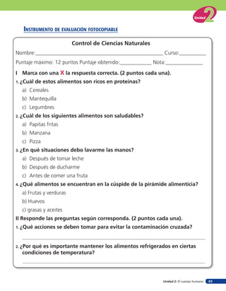 Unidad 2: El cuerpo humano
Unidad
63
insTruMenTo de eValuación foTocopiaBle
I Marca con una X la respuesta correcta. (2 puntos cada una).
1. ¿Cuál de estos alimentos son ricos en proteínas?
a) Cereales
b) Mantequilla
c) Legumbres
2. ¿Cuál de los siguientes alimentos son saludables?
a) Papitas fritas
b) Manzana
c) Pizza
3. ¿En qué situaciones debo lavarme las manos?
a) Después de tomar leche
b) Después de ducharme
c) Antes de comer una fruta
4. ¿Qué alimentos se encuentran en la cúspide de la pirámide alimenticia?
a) Frutas y verduras
b) Huevos
c) grasas y aceites
II Responde las preguntas según corresponda. (2 puntos cada una).
1. ¿Qué acciones se deben tomar para evitar la contaminación cruzada?
2. ¿Por qué es importante mantener los alimentos refrigerados en ciertas
condiciones de temperatura?
Control de Ciencias Naturales
Nombre:________________________________________________ Curso:__________
Puntaje máximo: 12 puntos Puntaje obtenido:____________ Nota:______________
 