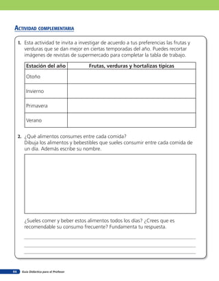 Guía Didáctica para el Profesor64
acTiVidad coMpleMenTaria
1. Esta actividad te invita a investigar de acuerdo a tus preferencias las frutas y
verduras que se dan mejor en ciertas temporadas del año. Puedes recortar
imágenes de revistas de supermercado para completar la tabla de trabajo.
2. ¿Qué alimentos consumes entre cada comida?
Dibuja los alimentos y bebestibles que sueles consumir entre cada comida de
un día. Además escribe su nombre.
¿Sueles comer y beber estos alimentos todos los días? ¿Crees que es
recomendable su consumo frecuente? Fundamenta tu respuesta.
Estación del año Frutas, verduras y hortalizas típicas
Otoño
Invierno
Primavera
Verano
 