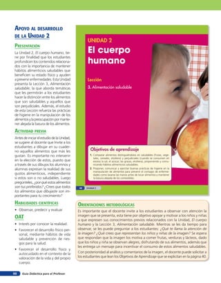 Guía Didáctica para el Profesor66
UNIDAD 2
El cuerpo
humano
Lección
3. Alimentación saludable
Objetivos de aprendizaje
1. Comparar alimentos distinguiéndolos en saludables (frutas, vege-
tales, cereales, etcétera) y perjudiciales (cuando se consumen en
exceso la sal, el azúcar, las grasas, etcétera), proponiendo y comu-
nicando hábitos alimenticios saludables.
2. Proponer, comunicar y ejercitar buenas prácticas de higiene en la
manipulación de alimentos para prevenir el contagio de enferme-
dades como lavarse las manos antes de tocar alimentos y mantener
la basura alejada de los comestibles.
Unidad 240
APOYO AL DESARROLLO
DE LA UNIDAD 2
PRESENTACIÓN
La Unidad 2, El cuerpo humano, tie-
ne por finalidad que los estudiantes
profundicen los contenidos relaciona-
dos con la importancia de mantener
hábitos alimenticios saludables que
beneficien su estado físico y ayuden
a prevenir enfermedades. Esta Unidad
presenta la Lección 3, Alimentación
saludable, la que aborda temáticas
que les permitirán a los estudiantes
hacer la distinción entre los alimentos
que son saludables y aquellos que
son perjudiciales. Además, el estudio
de esta Lección refuerza las prácticas
de higiene en la manipulación de los
alimentosylapreocupaciónpormante-
ner alejada la basura de los alimentos.
ACTIVIDAD PREVIA
AntesdeiniciarelestudiodelaUnidad,
se sugiere al docente que Invite a los
estudiantes a dibujar en su cuader-
no aquellos alimentos que más les
gustan. Es importante no intervenir
en la elección de estos, puesto que
a través de sus dibujos los alumnos y
alumnas expresan la realidad de sus
gustos alimenticios, independiente
si estos son o no saludables. Luego
pregúnteles, ¿por qué estos alimentos
son tus preferidos? ¿Crees que todos
los alimentos que dibujaste son im-
portantes para tu crecimiento?
HABILIDADES CIENTÍFICAS
• Observar, predecir y evaluar
OAT
• Interés por conocer la realidad.
• Favorecer el desarrollo físico per-
sonal, mediante hábitos de vida
saludable y prevención de ries-
gos para la salud.
• Favorecer el desarrollo físico y
autocuidado en el contexto de la
valoración de la vida y del propio
cuerpo.
ORIENTACIONES METODOLÓGICAS
Es importante que el docente invite a los estudiantes a observar con atención la
imagen que se presenta, esta tiene por objetivo apoyar y motivar a los niños y niñas
a que expresen sus conocimientos previos relacionados con la Unidad, El cuerpo
humano y la Lección 3, Alimentación saludable. Mientras se les da tiempo para
observar, se les puede preguntar a los estudiantes: ¿Qué te llama la atención de
la imagen? ¿Qué crees que representan los niños y niñas de la imagen? Se espera
que respondan que la imagen los motiva a comer frutas, verduras y lácteos, dado
que los niños y niña se observan alegres, disfrutando de sus alimentos, además que
les entrega un mensaje para incentivar el consumo de estos alimentos saludables.
Con posterioridad al análisis y comentarios de la imagen, el docente puede solicitar a
los estudiantes que lean los Objetivos de Aprendizaje que se explicitan en la página 40.
 
