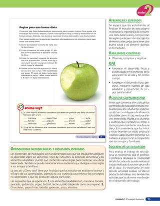 Unidad 2: El cuerpo humano
Unidad
73
1. ¿Cuáles de estos alimentos consideras que deben ser parte de una dieta saludable?
Márcalos con una X.
manzana papas fritas yogur leche
tomate pescado brócoli pastel
chocolate garbanzos helado pollo
2. ¿Cuál de los alimentos que consumes consideras que no son saludables? Haz una
lista en tu cuaderno.
¿Cómo voy?¿Cómo voy?¿Cómo voy?
Reglas para una buena dieta
Consumir una dieta balanceada es importante para nuestro cuerpo. Nos ayuda a la
formación de huesos y dientes, a tener músculos fuertes y a crecer y desarrollarnos de
forma normal. Además, nos ayuda a mantener el peso adecuado y una buena salud.
Hay varias reglas que te ayudarán a escoger adecuadamente los alimentos para man-
tener una buena dieta.
1.Come la cantidad correcta de cada uno
de los grupos.
2.Come alimentos de cada grupo. El pro-
bar nuevos alimentos te ayudará a variar
tu dieta.
3.Come la cantidad correcta de acuerdo
con tus actividades. Comer más de lo
necesario puede causar problemas de
salud, como la obesidad.
4.Debes incluir mucha agua en tu dieta.
Gran parte del cuerpo está constituido
por agua. El agua es importante para
mantener la salud. Debes tomar entre 6
a 8 vasos de agua diariamente.
Observar, comparar y registrar 47
aprendiZaJes esperados
Se espera que los estudiantes al
finalizar el estudio de esta página
reconozcanlaimportanciadeconsumir
una dieta balanceada y comprendan
las reglas que le permitan escoger los
alimentos adecuados para tener una
buena salud y así prevenir diversas
enfermedades.
HaBilidades cienTíficas
• Observar, comparar y registrar.
oaT
• Favorecer el desarrollo físico y
autocuidado en el contexto de la
valoración de la vida y del propio
cuerpo.
• Favorecer el desarrollo físico per-
sonal, mediante hábitos de vida
saludable y prevención de ries-
gos para la salud.
acTiVidad coMpleMenTaria
Antes que comience el estudio de los
contenidos de esta página resulta mo-
tivador para los estudiantes elaborar
un afiche con imágenes de alimentos
saludables como frutas, verduras y le-
che, entre otros. Pídales a los alumnos
y alumnas que escriban las reglas o
consejos para mantener una buena
dieta. Es conveniente que los niños
y niñas inventen un título original y
creativo. Luego pueden presentar sus
trabajos al grupo curso y compartirlo
con sus amigos y familiares.
suGerencias de eValuación
Para evaluar el trabajo de esta pá-
gina se recomienda que el profesor
o profesora destaque la creatividad
del afiche, además puede evaluar el
trabajo realizado durante el desarrollo
de la clase. Es importante en este
tipo de actividad evaluar no sólo el
producto del trabajo sino también las
actitudes que los alumnos manifiestan
en el desarrollo del trabajo.
orienTaciones MeTodolóGicas Y resulTados esperados
Los contenidos de esta página son fundamentales para que los estudiantes apliquen
lo aprendido sobre los alimentos, tipos de nutrientes, la pirámide alimenticia y los
alimentos saludables, puesto que conocerán varias reglas para mantener una dieta
balanceada. También se puede mencionar a los estudiantes que divulguen estas reglas
a sus amigos y familiares.
La sección ¿Cómo voy? tiene por finalidad que los estudiantes evalúen el avance y
el logro de sus aprendizajes, además es una instancia para reforzar los conceptos
no aprendidos o que les producen alguna confusión.
Las respuestas que se espera son: 1. Los alimentos saludables son, manzana, tomate,
pescado, garbanzos, yogur, brócoli, leche y pollo (depende como se prepare). 2.
Chocolates, papas fritas, bebidas gaseosas, pizza, etcétera.
 