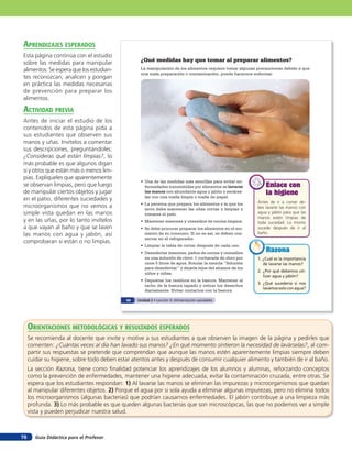 Guía Didáctica para el Profesor76
¿Qué medidas hay que tomar al preparar alimentos?
La manipulación de los alimentos requiere tomar algunas precauciones debido a que
una mala preparación o contaminación, puede hacernos enfermar.
Antes de ir a comer de-
bes lavarte las manos con
agua y jabón para que las
manos estén limpias de
toda suciedad. Lo mismo
sucede después de ir al
baño.
Enlace con
la higiene
Enlace con
higiene
Enlace con
la higiene
1. ¿Cuál es la importancia
de lavarse las manos?
2. ¿Por qué debemos uti-
lizar agua y jabón?
3. ¿Qué sucedería si nos
lavamossoloconagua?
RazonaRazonaRazona
•	 Una	de	las	medidas	más	sencillas	para	evitar	en-
fermedades transmitidas por alimentos es lavarse
las manos con abundante agua y jabón y secárse-
las con una toalla limpia o toalla de papel.
•	 La	persona	que	prepara	los	alimentos y la que los
sirve debe mantener las uñas cortas y limpias y
tomarse el pelo.
•	 Mantener	mesones	y	utensilios	de	cocina	limpios.
•	 Se	debe	procurar	preparar	los	alimentos en el mo-
mento de su consumo. Si no es así, se deben con-
servar en el refrigerador.
•	 Limpiar	la	tabla	de	cortar	después	de	cada	uso.
•	 Desinfectar	mesones,	paños	de	cocina	y	utensilios	
en una solución de cloro: 1 cucharada de cloro por
unos 5 litros de agua. Rotular la mezcla “Solución
para desinfectar” y dejarla lejos del alcance de los
niños y niñas.
•	 Depositar	los	residuos	en	la	basura.	Mantener	el	
tacho de la basura tapado y retirar los desechos
diariamente. Evitar contactos con la basura.
50 Unidad 2 • Lección 3: Alimentación saludable
aprendiZaJes esperados
Esta página continúa con el estudio
sobre las medidas para manipular
alimentos. Se espera que los estudian-
tes reconozcan, analicen y pongan
en práctica las medidas necesarias
de prevención para preparar los
alimentos.
acTiVidad preVia
Antes de iniciar el estudio de los
contenidos de esta página pida a
sus estudiantes que observen sus
manos y uñas. Invítelos a comentar
sus descripciones, preguntándoles:
¿Consideras qué están limpias?, lo
más probable es que algunos digan
sí y otros que están más o menos lim-
pias. Explíqueles que aparentemente
se observan limpias, pero que luego
de manipular ciertos objetos y jugar
en el patio, diferentes suciedades y
microorganismos que no vemos a
simple vista quedan en las manos
y en las uñas, por lo tanto invítelos
a que vayan al baño y que se laven
las manos con agua y jabón, así
comprobaran si están o no limpias.
orienTaciones MeTodolóGicas Y resulTados esperados
Se recomienda al docente que invite y motive a sus estudiantes a que observen la imagen de la página y pedirles que
comenten: ¿Cuántas veces al día han lavado sus manos? ¿En qué momento sintieron la necesidad de lavárselas?, al com-
partir sus respuestas se pretende que comprendan que aunque las manos estén aparentemente limpias siempre deben
cuidar su higiene, sobre todo deben estar atentos antes y después de consumir cualquier alimento y también de ir al baño.
La sección Razona, tiene como finalidad potenciar los aprendizajes de los alumnos y alumnas, reforzando conceptos
como la prevención de enfermedades, mantener una higiene adecuada, evitar la contaminación cruzada, entre otras. Se
espera que los estudiantes respondan: 1) Al lavarse las manos se eliminan las impurezas y microorganismos que quedan
al manipular diferentes objetos. 2) Porque el agua por si sola ayuda a eliminar algunas impurezas, pero no elimina todos
los microorganismos (algunas bacterias) que podrían causarnos enfermedades. El jabón contribuye a una limpieza más
profunda. 3) Lo más probable es que queden algunas bacterias que son microscópicas, las que no podemos ver a simple
vista y pueden perjudicar nuestra salud.
 