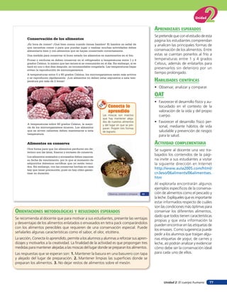 Unidad 2: El cuerpo humano
Unidad
77
Conservación de los alimentos
¡Es hora de comer! ¡Qué bien suena cuando tienes hambre! El hambre es señal de
que necesitas comer y para que puedas jugar y realizar muchas actividades debes
alimentarte bien y con alimentos que se hayan conservado correctamente.
Una	medida	para	conservar el buen estado los alimentos es mantenerlos en el frío.
Frutas y verduras se deben conservar en el refrigerador a temperaturas entre 1 y 4
grados Celsius, lo mismo que las carnes si se consumirán en el día. Sin embargo, si se
hará en uno o dos días después, es recomendable congelarla. Las temperaturas bajas
evitan la reproducción de microorganismos.
A temperaturas entre 5 y 60 grados Celsius, los microorganismos están más activos
y se reproducen rápidamente. ¡Los alimentos no deben estar expuestos a esta tem-
peratura por más de 2 horas!
Las moscas son insectos
que hay mantener aleja-
dos de nuestros alimentos
y del lugar en que se pre-
paran. Propón tres formas
de lograrlo.
Conecta lo
aprendido
Conecta loConecta lo
aprendido
A temperaturas sobre 60 grados Celsius, la mayo-
ría de los microorganismos mueren. Los alimentos
que se sirven calientes deben mantenerse a esta
temperatura.
Alimentos en conserva
Otra forma para que los alimentos perduren sin de-
terioro son las latas, frascos y envases de conserva.
Los alimentos enlatados y envasados deben exponer
su fecha de vencimiento, por lo que al momento de
adquirirlos debemos certificar que no estén venci-
dos. Sin embargo, con las conservas hechas en casa
hay que tener precaución, pues no hay cómo garan-
tizar su duración.
Observar, analizar y comparar 51
aprendiZaJes esperados
Se pretende que con el estudio de esta
página los estudiantes comprendan
y analicen las principales formas de
conservación de los alimentos. Entre
estas se cuentan ponerlos al frío a
temperaturas entre 1 y 4 grados
Celsius, además de enlatarlos para
preservarlos sin deterioro por un
tiempo prolongado.
HaBilidades cienTíficas
• Observar, analizar y comparar.
oaT
• Favorecer el desarrollo físico y au-
tocuidado en el contexto de la
valoración de la vida y del propio
cuerpo.
• Favorecer el desarrollo físico per-
sonal, mediante hábitos de vida
saludable y prevención de riesgos
para la salud.
acTiVidad coMpleMenTaria
Se sugiere al docente una vez tra-
bajados los contenidos de la pági-
na invite a sus estudiantes a visitar
la siguiente dirección en Internet
http://www.aula2005.com/html/
cn3eso/06aliments/06alimentses.
htm
Al explorarla encontrarán algunos
ejemplos específicos de la conserva-
ción de alimentos como el pescado y
la leche. Explíqueles que es importante
estar informados respecto de cuáles
son las condiciones más óptimas para
conservar los diferentes alimentos,
dado que todos tienen características
propias y que esta información la
pueden encontrar en las etiquetas de
los envases. Como sugerencia puede
pedir a los alumnos que traigan algu-
nas etiquetas de yogur, de carnes y
leche, así podrán analizar y evidenciar
cómo debe ser la conservación ideal
para cada uno de ellos.
orienTaciones MeTodolóGicas Y resulTados esperados
Se recomienda al docente que para motivar a sus estudiantes, presente las ventajas
y desventajas de los alimentos enlatados o envasados en tetra pack comparándolos
con los alimentos perecibles que requieren de una conservación especial. Puede
señalarles algunas características como el sabor, el olor, etcétera.
La sección, Conecta lo aprendido, permite a los alumnos y alumnas a reforzar sus apren-
dizajes y motivarlos a la creatividad. La finalidad de la actividad es que propongan tres
medidas para mantener alejadas a las moscas del lugar donde se preparan los alimentos.
Las respuestas que se esperan son: 1. Mantener la basura en una basurero con tapa
y alejado del lugar de preparación. 2. Mantener limpias las superficies donde se
preparan los alimentos. 3. No dejar restos de alimentos sobre el mesón.
 
