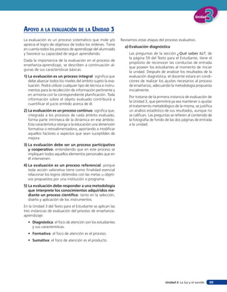 Unidad 3: La luz y el sonido
UnidadUnidadUnidad
89
La evaluación es un proceso sistemático que mide y/o
aprecia el logro de objetivos de todos los órdenes. Tiene
en cuenta todos los procesos de aprendizaje del alumnado
y favorece su capacidad de seguir aprendiendo.
Dada la importancia de la evaluación en el proceso de
enseñanza-aprendizaje, se describen a continuación al-
gunas de sus características básicas.
1) La evaluación es un proceso integral: significa que
debe abarcar todos los niveles del ámbito sujeto la eva-
luación. Podrá utilizar cualquier tipo de técnica e instru-
mentos para la recolección de información pertinente y
en armonía con la correspondiente planificación. Toda
información sobre el objeto evaluado contribuirá a
cuantificar el juicio emitido acerca de él.
2) La evaluación es un proceso continuo: significa que,
integrada a los procesos de cada ámbito evaluado,
forma parte intrínseca de la dinámica en ese ámbito.
Esta caracterísitca otorga a la educación una dimensión
formativa o retroalimentadora, aportando a modificar
aquellos factores o aspectos que sean suceptibles de
mejora.
3) La evaluación debe ser un proceso participativo
y cooperativo: entendiendo que en este proceso se
impliquen todos aquellos elementos personales que en
él intervienen.
4) La evaluación es un proceso referencial: porque
toda acción valorativa tiene como finalidad esencial
relacionar los logros obtenidos con las metas u objeti-
vos propuestos por una institución o programa.
5) La evaluación debe responder a una metodología
que interprete los conocimientos adquiridos me-
diante un proceso científico: tanto en la selección,
diseño y aplicación de los instrumentos.
En la Unidad 3 del Texto para el Estudiante se aplican las
tres instancias de evaluación del proceso de enseñanza-
aprendizaje:
• Diagnóstica: el foco de atención son los estudiantes
y sus características.
• Formativa: el foco de atención es el proceso.
• Sumativa: el foco de atención es el producto.
Revisemos estas etapas del proceso evaluativo.
a) Evaluación diagnóstica
Las preguntas de la sección ¿Qué sabes tú?, de
la página 59 del Texto para el Estudiante, tiene el
propósito de reconocer las conductas de entrada
que poseen los estudiantes al momento de iniciar
la unidad. Después de analizar los resultados de la
evaluación diagnóstica, el docente estará en condi-
ciones de realizar los ajustes necesarios al proceso
de enseñanza, adecuando la metodología propuesta
inicialmente.
Por tratarse de la primera instancia de evaluación de
la Unidad 3, que permitirá ya sea mantener o ajustar
el tratamiento metodológico de la misma, se justifica
un análisis estadístico de sus resultados, aunque no
se califican. Las preguntas se refieren al contenido de
la fotografía de fondo de las dos páginas de entrada
a la unidad.
apoYo a la eValuación de la unidad 3
 