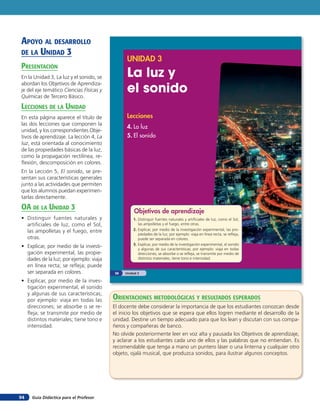 Guía Didáctica para el Profesor94
UNIDAD 3
La luz y
el sonido
Lecciones
4. La luz
5. El sonido
Objetivos de aprendizaje
1. Distinguir fuentes naturales y artificiales de luz, como el Sol,
las ampolletas y el fuego, entre otras.
2. Explicar, por medio de la investigación experimental, las pro-
piedades de la luz; por ejemplo: viaja en línea recta, se refleja,
puede ser separada en colores.
3. Explicar, por medio de la investigación experimental, el sonido
y algunas de sus características; por ejemplo: viaja en todas
direcciones, se absorbe o se refleja, se transmite por medio de
distintos materiales, tiene tono e intensidad.
Unidad 358
apoYo al desarrollo
de la unidad 3
presenTación
En la Unidad 3, La luz y el sonido, se
abordan los Objetivos de Aprendiza-
je del eje temático Ciencias Físicas y
Químicas de Tercero Básico.
lecciones de la unidad
En esta página aparece el título de
las dos lecciones que componen la
unidad, y los correspondientes Obje-
tivos de aprendizaje. La lección 4, La
luz, está orientada al conocimiento
de las propiedades básicas de la luz,
como la propagación rectilínea, re-
flexión, descomposición en colores.
En la Lección 5, El sonido, se pre-
sentan sus características generales
junto a las actividades que permiten
que los alumnos puedan experimen-
tarlas directamente.
oa de la unidad 3
• Distinguir fuentes naturales y
artificiales de luz, como el Sol,
las ampolletas y el fuego, entre
otras.
• Explicar, por medio de la investi-
gación experimental, las propie-
dades de la luz; por ejemplo: viaja
en línea recta; se refleja; puede
ser separada en colores.
• Explicar, por medio de la inves-
tigación experimental, el sonido
y algunas de sus características;
por ejemplo: viaja en todas las
direcciones; se absorbe o se re-
fleja; se transmite por medio de
distintos materiales; tiene tono e
intensidad.
orienTaciones MeTodolóGicas Y resulTados esperados
El docente debe considerar la importancia de que los estudiantes conozcan desde
el inicio los objetivos que se espera que ellos logren mediante el desarrollo de la
unidad. Destine un tiempo adecuado para que los lean y discutan con sus compa-
ñeros y compañeras de banco.
No olvide posteriormente leer en voz alta y pausada los Objetivos de aprendizaje,
y aclarar a los estudiantes cada uno de ellos y las palabras que no entiendan. Es
recomendable que tenga a mano un puntero láser o una linterna y cualquier otro
objeto, ojalá musical, que produzca sonidos, para ilustrar algunos conceptos.
 
