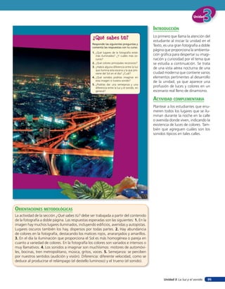 Unidad 3: La luz y el sonido
UnidadUnidadUnidad
95
¿Qué sabes tú?
Responde las siguientes preguntas y
comenta las respuestas con tu curso.
1. ¿Qué lugares de la fotografía están
más iluminados? ¿Y cuáles más os-
curos?
2. ¿Qué colores principales reconoces?
3. ¿Habrá alguna diferencia entre la luz
que ilumina esta escena y la que pro-
viene del Sol en el día? ¿Cuál?
4. ¿Qué sonidos podrías imaginar en
esta imagen si tuviera sonido?
5. ¿Podrías dar una semejanza y una
diferencia entre la luz y el sonido, en
general?
59
inTroducción
Lo primero que llama la atención del
estudiante al iniciar la unidad en el
Texto, es una gran fotografía a doble
página que proporciona la ambienta-
ción gráfica para despertar su imagi-
nación y curiosidad por el tema que
se estudia a continuación. Se trata
de una vista aérea nocturna de una
ciudad moderna que contiene varios
elementos pertinentes al desarrollo
de la unidad, ya que aparece una
profusión de luces y colores en un
escenario real lleno de dinamismo.
acTiVidad coMpleMenTaria
Plantear a los estudiantes que enu-
meren todos los lugares que se ilu-
minan durante la noche en la calle
o avenida donde viven, indicando la
existencia de luces de colores. Tam-
bién que agreguen cuáles son los
sonidos típicos en tales calles.
orienTaciones MeTodolóGicas
La actividad de la sección ¿Qué sabes tú? debe ser trabajada a partir del contenido
de la fotografía a doble página. Las respuestas esperadas son las siguientes: 1. En la
imagen hay muchos lugares iluminados, incluyendo edificios, avenidas y autopistas.
Lugares oscuros también los hay, dispersos por todas partes. 2. Hay abundancia
de colores en la fotografía, destacando los matices rojos, anaranjados y amarillos.
3. En el día la iluminación que proporciona el Sol es más homogénea o pareja en
cuanto a variedad de colores. En la fotografía los colores son variados e intensos o
muy llamativos. 4. Los sonidos a imaginar son muchísimos: motores de automóvi-
les, bocinas, tren metropolitano, música, gritos, voces. 5. Semejanza: se perciben
por nuestros sentidos (audición y visión). Diferencia: diferente velocidad, como se
deduce al producirse el relámpago (el destello luminoso) y el trueno (el sonido).
 