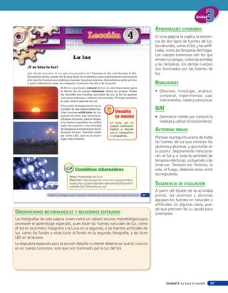Unidad 3: La luz y el sonido
UnidadUnidadUnidad
97
¡Y se hizo la luz!
¿De dónde proviene la luz que nos permite ver? Durante el día, nos ilumina el Sol.
Durante la noche, puede ser la luna llena en el exterior, pero comúnmente nos ilumina
otro tipo de fuentes que podemos manejar nosotros mismos. Así podemos estar activos
y hacer diferentes cosas en cualquier momento del día o de la noche.
El Sol es una fuente natural de luz, la más importante para
la Tierra. Es un cuerpo luminoso, emite luz propia. Todas
las estrellas son fuentes naturales de luz, el Sol es apenas
una entre millones y millones de estrellas. El fuego también
es una fuente natural de luz.
Para poder iluminarnos en la os-
curidad, se han desarrollado mu-
chas fuentes artificiales de luz,
incluso de color. Las fuentes ar-
tificiales incluyen, para el hogar,
a la clásica ampolleta (se utiliza
cada vez menos) y una variedad
de lámparas fluorescentes de di-
ferentes formas. También están
las luces LED, que es la tecno-
logía más reciente.
Lección 4
La luz
La Luna, ¿es un
cuerpo luminoso?
Explica y discute
con tu compañero
o compañera.
Desafía
tu mente
Desafía
tu mente
Tema: Propiedades de la luz
Dirección: http://proyectos.cnice.mec.es/arquimedes/
movie.php?usuario=2&nivel=1&movie=fp005/gm001/
md008/ut001/0flash/movie.swf
Científicos cibernéticosCientíficos cibernéticos
Luces LED
Observar, investigar, analizar, comparar, experimentar, usar instrumentos, medir y comunicar 61
orienTaciones MeTodolóGicas Y resulTados esperados
Las fotografías de esta página sirven como un valioso recurso metodológico para
promover el aprendizaje esperado, pues están las fuentes naturales de luz, como
el Sol en la primera fotografía y la Luna en la segunda, y las fuentes artificiales de
luz, como los faroles y otras luces al fondo en la segunda fotografía, y las luces
LED en la tercera.
La respuesta esperada para la sección Desafía tu mente debería ser que la Luna no
es un cuerpo luminoso, sino que uno iluminado por la luz del Sol.
aprendiZaJes esperados
En esta página se explica la existen-
cia de dos tipos de fuentes de luz:
las naturales, como el Sol, y las artifi-
ciales, como las lámparas del hogar.
Los cuerpos luminosos son los que
emiten luz propia, como las estrellas
y las lámparas, los demás cuerpos
son iluminados por las fuentes de
luz.
HaBilidades
• Observar, investigar, analizar,
comparar, experimentar, usar
instrumentos, medir y comunicar.
oaT
• Demostrar interés por conocer la
realidad y utilizar el conocimiento.
acTiVidad preVia
Plantear la pregunta acerca de todas
las fuentes de luz que conocen los
alumnos y alumnas, y apuntarlas en
la pizarra. Seguramente menciona-
rán al Sol y a toda la variedad de
lámparas eléctricas, incluyendo a las
linternas. También los fósforos, la
vela, el fuego, deberían estar entre
las respuestas.
suGerencia de eValuación
A partir del listado de la actividad
previa, los alumnos y alumnas
agrupan las fuentes en naturales y
artificiales. En algunos casos, pue-
de que precisen de su ayuda para
orientarlos.
 