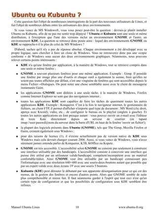 Ubuntu ou Kubuntu ?
   Cette question fait l'objet de nombreuses interrogations de la part des nouveaux utilisateurs de Linux, et
fait l'objet de nombreux débats entre les utilisateurs des deux environnements.
   Si vous venez de MS Windows®, vous vous posez peut-être la question : devrais-je plutôt installer
Ubuntu ou Kubuntu, afin de ne pas me sentir trop dépaysé ? Ubuntu et Kubuntu sont une seule et même
distribution, à l'exception que l'une des versions inclut un environnement GNOME et l'autre, un
environnement KDE. La question se retrouve donc posée ainsi : lequel des environnements GNOME ou
KDE se rapproche-t-il le plus de celui de MS Windows ?
   D'abord, sachez qu'il n'y a pas de réponse absolue. Chaque environnement a été développé avec sa
propre logique, sans chercher à faire un clone de Windows. Vous ne retrouverez donc pas une «copie
conforme » de Windows sous aucun des deux environnements graphiques. Néanmoins, nous pouvons
relever certains points intéressants :
   ●   KDE n'a qu'une fenêtre par application, à la manière de Windows, tout se retrouve compris dans
       une seule et même fenêtre ;
   ●   GNOME a souvent plusieurs fenêtres pour une même application. Exemple : Gimp. Il possède
       une fenêtre par image plus une d'outils et chaque outil a également la sienne, bien qu'elles ne
       soient pas toutes affichées par défaut, c'est une vingtaine de fenêtres qui sont accessibles depuis le
       menu Fichier→Dialogues. On peut noter une chose semblable aussi avec le client de messagerie
       instantanée Gaim.
   ●   les applications GNOME sont dédiées à une seule tâche, à la manière de Windows, Firefox
       comme Internet Explorer ne sont que des navigateurs internet ;
   ●   toutes les applications KDE sont capables de faire les tâches de quasiment toutes les autres
       applications KDE. Exemple : Konqueror. C'est à la fois le navigateur internet, le gestionnaire de
       fichiers, un client FTP, il permet d'afficher n'importe quel type de document : MS Word (clic droit,
       aperçu avec Kword), vidéo, etc... de configurer le bureau ou la playlist (onglets à gauche). Et
       toutes les autres applications en font presque autant : vous pouvez ouvrir un e-mail avec l'éditeur
       de     texte     Kate    directement      depuis    un    serveur     de   courrier  (en     tapant
       imap://user:passwd@nom.du.serveur dans la barre d'URL en haut de la fenêtre 'ouvrir un fichier');
   ●   la plupart des logiciels présents dans Ubuntu (GNOME), tels que The Gimp, Mozilla Firefox et
       Gaim, existent également sous Windows ;
   ●   pour des raisons de licence (1), il n'existe actuellement pas de version native de KDE sous
       Windows mais cela devrait changer courant 2006. Aussi, si vous venez de Windows, vous n'avez
       sûrement jamais entendu parler de Konqueror, K3B, KOffice ou Kopete.
   ●   GNOME est très accessible. L'accessibilité selon GNOME ne consiste pas seulement à construire
       une interface utilisable par des handicapés. L'accessibilité consiste à concevoir une interface qui
       puisse être utilisé par un utilisateur valide/handicapé, compétent/incompétent avec un matériel
       confortable/réduit. Ainsi GNOME veut être utilisable par un handicapé connaissant peu
       l'informatique avec une résolution 640×480 avec une souris-deux-boutons autant que possible que
       par un expert valide avec deux écrans 19' avec une souris 5 boutons.
   ●   Kubuntu (KDE) peut dérouter le débutant par son apparente désorganisation pour ce qui est des
       menus, de la gestion des fenêtres et encore d'autres points. Alors que GNOME semble de suite
       plus compréhensible et mieux fait. Il faut néanmoins garder à l'esprit que tout ceci n'est qu'un
       certain type de configuration et que les possibilités de configuration sous KDE semblent être
       infinies.




Manuel Ubuntu Linux                                10                                 www.ubuntu-fr.org
 