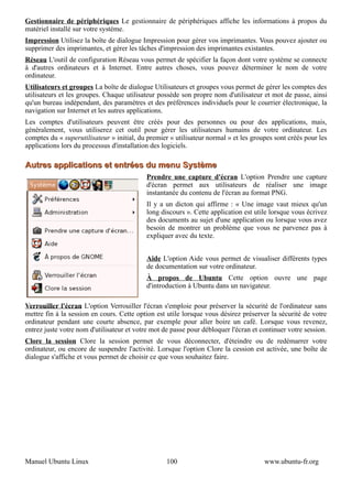 Gestionnaire de périphériques Le gestionnaire de périphériques affiche les informations à propos du
matériel installé sur votre système.
Impression Utilisez la boîte de dialogue Impression pour gérer vos imprimantes. Vous pouvez ajouter ou
supprimer des imprimantes, et gérer les tâches d'impression des imprimantes existantes.
Réseau L'outil de configuration Réseau vous permet de spécifier la façon dont votre système se connecte
à d'autres ordinateurs et à Internet. Entre autres choses, vous pouvez déterminer le nom de votre
ordinateur.
Utilisateurs et groupes La boîte de dialogue Utilisateurs et groupes vous permet de gérer les comptes des
utilisateurs et les groupes. Chaque utilisateur possède son propre nom d'utilisateur et mot de passe, ainsi
qu'un bureau indépendant, des paramètres et des préférences individuels pour le courrier électronique, la
navigation sur Internet et les autres applications.
Les comptes d'utilisateurs peuvent être créés pour des personnes ou pour des applications, mais,
généralement, vous utiliserez cet outil pour gérer les utilisateurs humains de votre ordinateur. Les
comptes du « superutilisateur » initial, du premier « utilisateur normal » et les groupes sont créés pour les
applications lors du processus d'installation des logiciels.

Autres applications et entrées du menu Système
                                           Prendre une capture d'écran L'option Prendre une capture
                                           d'écran permet aux utilisateurs de réaliser une image
                                           instantanée du contenu de l'écran au format PNG.
                                           Il y a un dicton qui affirme : « Une image vaut mieux qu'un
                                           long discours ». Cette application est utile lorsque vous écrivez
                                           des documents au sujet d'une application ou lorsque vous avez
                                           besoin de montrer un problème que vous ne parvenez pas à
                                           expliquer avec du texte.


                                           Aide L'option Aide vous permet de visualiser différents types
                                           de documentation sur votre ordinateur.
                                           À propos de Ubuntu Cette option ouvre une page
                                           d'introduction à Ubuntu dans un navigateur.

Verrouiller l'écran L'option Verrouiller l'écran s'emploie pour préserver la sécurité de l'ordinateur sans
mettre fin à la session en cours. Cette option est utile lorsque vous désirez préserver la sécurité de votre
ordinateur pendant une courte absence, par exemple pour aller boire un café. Lorsque vous revenez,
entrez juste votre nom d'utilisateur et votre mot de passe pour débloquer l'écran et continuer votre session.
Clore la session Clore la session permet de vous déconnecter, d'éteindre ou de redémarrer votre
ordinateur, ou encore de suspendre l'activité. Lorsque l'option Clore la cession est activée, une boîte de
dialogue s'affiche et vous permet de choisir ce que vous souhaitez faire.




Manuel Ubuntu Linux                                100                                www.ubuntu-fr.org
 