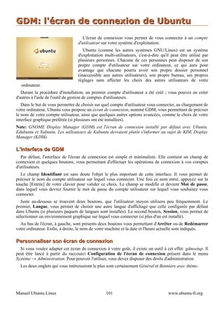 GDM: l'écran de connexion de Ubuntu
                                     L'écran de connexion vous permet de vous connecter à un compte
                                  d'utilisateur sur votre système d'exploitation.
                                     Ubuntu (comme les autres systèmes GNU/Linux) est un système
                                  d'exploitation multi-utilisateurs, c'est-à-dire qu'il peut être utilisé par
                                  plusieurs personnes. Chacune de ces personnes peut disposer de son
                                  propre compte d'utilisateur sur votre ordinateur, ce qui aura pour
                                  avantage que chacune pourra avoir son propre dossier personnel
                                  (inaccessible aux autres utilisateurs), son propre bureau, ses propres
                                  réglages sans affecter les choix des autres utilisateurs de votre
  ordinateur.
   Durant la procédure d'installation, un premier compte d'utilisateur a été créé ; vous pouvez en créer
d'autres à l'aide de l'outil de gestion de comptes d'utilisateurs.
   Dans le but de vous permettre de choisir sur quel compte d'utilisateur vous connecter, au chargement de
votre ordinateur, Ubuntu vous propose un écran de connexion, nommé GDM, vous permettant de préciser
le nom de votre compte utilisateur, ainsi que quelques autres options avancées, comme le choix de votre
interface graphique préférée (si plusieurs ont été installées).
Note: GNOME Display Manager (GDM) est l'écran de connexion installé par défaut avec Ubuntu,
Edubuntu et Xubuntu. Les utilisateurs de Kubuntu devraient plutôt s'informer au sujet de KDE Display
Manager (KDM).

L'interface de GDM
   Par défaut, l'interface de l'écran de connexion est simple et minimaliste. Elle contient un champ de
connexion et quelques boutons, vous permettant d'effectuer les opérations de connexion à vos comptes
d'utilisateurs.
  Le champ Identifiant est sans doute l'objet le plus important de cette interface. Il vous permet de
préciser le nom du compte utilisateur sur lequel vous connecter. Une fois ce nom entré, appuyez sur la
touche [Entrée] de votre clavier pour valider ce choix. Le champ se modifie et devient Mot de passe,
dans lequel vous devrez fournir le mot de passe du compte utilisateur sur lequel vous souhaitez vous
connecter.
   Juste au-dessous se trouvent deux boutons, que l'utilisateur moyen utilisera peu fréquemment. Le
premier, Langue, vous permet de choisir une autre langue d'affichage que celle configurée par défaut
dans Ubuntu (si plusieurs paquets de langues sont installés). Le second bouton, Session, vous permet de
sélectionner un environnement graphique sur lequel vous connecter (si plus d'un est installé).
  Au bas de l'écran, à gauche, sont présents deux boutons vous permettant d'Arrêter ou de Redémarrer
votre ordinateur. Enfin, à droite, le nom de votre machine et la date et l'heure actuelle sont indiqués.

Personnaliser son écran de connexion
  Si vous voulez adapter cet écran de connexion à votre goût, il existe un outil à cet effet: gdmsetup. Il
peut être lancé à partir du raccourci Configuration de l'écran de connexion présent dans le menu
Système → Administration. Pour pouvoir l'utiliser, vous devez disposer des droits d'administration.
  Les deux onglets qui vous intéresseront le plus sont certainement Général et Bannière avec thème.




Manuel Ubuntu Linux                               101                                www.ubuntu-fr.org
 