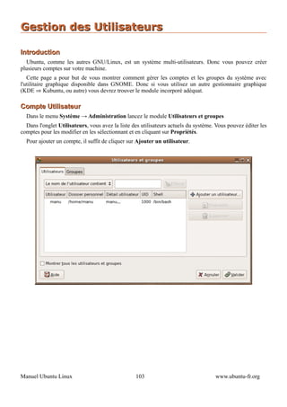 Gestion des Utilisateurs

Introduction
  Ubuntu, comme les autres GNU/Linux, est un système multi-utilisateurs. Donc vous pouvez créer
plusieurs comptes sur votre machine.
   Cette page a pour but de vous montrer comment gérer les comptes et les groupes du système avec
l'utilitaire graphique disponible dans GNOME. Donc si vous utilisez un autre gestionnaire graphique
(KDE ⇒ Kubuntu, ou autre) vous devrez trouver le module incorporé adéquat.

Compte Utilisateur
  Dans le menu Système → Administration lancez le module Utilisateurs et groupes
  Dans l'onglet Utilisateurs, vous avez la liste des utilisateurs actuels du système. Vous pouvez éditer les
comptes pour les modifier en les sélectionnant et en cliquant sur Propriétés.
  Pour ajouter un compte, il suffit de cliquer sur Ajouter un utilisateur.




Manuel Ubuntu Linux                               103                                www.ubuntu-fr.org
 