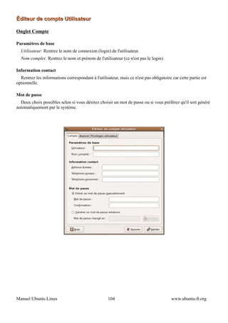Éditeur de compte Utilisateur

Onglet Compte

Paramètres de base
  Utilisateur: Rentrez le nom de connexion (login) de l'utilisateur.
  Nom complet: Rentrez le nom et prénom de l'utilisateur (ce n'est pas le login).

Information contact
  Rentrez les informations correspondant à l'utilisateur, mais ce n'est pas obligatoire car cette partie est
optionnelle.

Mot de passe
  Deux choix possibles selon si vous désirez choisir un mot de passe ou si vous préférez qu'il soit généré
automatiquement par le système.




Manuel Ubuntu Linux                                 104                                 www.ubuntu-fr.org
 