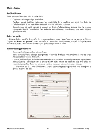 Onglet Avancé

Profil utilisateur
Dans le menu Profil vous avez le choix entre :
   •   Default n'a aucun privilège particulier.
   •   Desktop permet d'utiliser pleinement les possibilités de la machine sans avoir les droits de
       l'administrateur. C'est le profil recommandé pour un utilisateur classique.
   •   Administrator ce profil permet de donner les droits d'administration comme pour le premier
       compte créé lors de l'installation. C'est à réserver aux utilisateurs expérimentés pour qu'ils puissent
       gérer la machine.

Éditer les profils
   Si vous désirez modifier les profils des comptes existants ou en créer d'autres vous pouvez le faire en
cliquant sur Éditer les profils.... Mais attention aux mauvaises manipulations, car par exemple si vous
modifiez le profil Administrator n'oubliez pas que c'est également le vôtre.

Paramètres supplémentaires
   •   Groupe primaire: par défaut laissez $user.
   •   Shell: là vous pouvez changer pour prendre le type de shell que vous préférez, si vous ne savez
       pas quoi choisir laissez /bin/bash.
   •   Dossier personnel: par défaut laissez /home/$user. Cela créera automatiquement un répertoire au
       nom (login) de l'utilisateur dans le dossier home. Cette option n'a un intérêt que pour ceux qui
       veulent déporter leur home sur une autre partition ou sur un lecteur du réseau ou autre...
   •   ID utilisateur: ou UID pour faire simple. Laissez ce qui est proposé par défaut cela suffit pour la
       grande majorité des cas.




Manuel Ubuntu Linux                                105                                www.ubuntu-fr.org
 