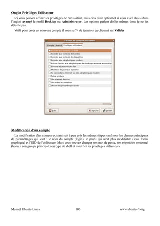 Onglet Privilèges Utilisateur
   Ici vous pouvez affiner les privilèges de l'utilisateur, mais cela reste optionnel si vous avez choisi dans
l'onglet Avancé le profil Desktop ou Administrator. Les options parlent d'elles-mêmes donc je ne les
détaille pas.
  Voilà pour créer un nouveau compte il vous suffit de terminer en cliquant sur Valider.




Modification d'un compte
  La modification d'un compte existant suit à peu prés les mêmes étapes sauf pour les champs principaux
de paramétrages qui sont : le nom du compte (login), le profil qui n'est plus modifiable (sous forme
graphique) et l'UID de l'utilisateur. Mais vous pouvez changer son mot de passe, son répertoire personnel
(home), son groupe principal, son type de shell et modifier les privilèges utilisateurs.




Manuel Ubuntu Linux                                106                                 www.ubuntu-fr.org
 