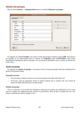 Gestion des groupes
  Dans le menu Système → Administration lancez le module Utilisateurs et groupes




   En cliquant sur l'onglet Groupes vous aurez la listes des groupes existants et leurs GID. Vous pouvez
les modifier en les sélectionnant puis en cliquant sur Propriétés. Mais ATTENTION évitez toutes
manipulations hasardeuses dans les groupes, car vous pourriez déstabiliser tout le système en faisant une
erreur, donc..

Ajouter un groupe
  En cliquant sur Ajouter un groupe... vous pouvez créer un nouveau groupe (utile par exemple pour la
gestion d'un partage samba)

Paramètres de base
   •   Nom du groupe: donnez un nom à votre nouveau groupe (non déjà utilisé bien sur)
   •   ID Groupe: sauf cas particulier, laissez le numéro proposé par le système cela vous évitera de
       mettre un chiffre déjà utilisé par un autre groupe.

Membre du groupe
   Tous les utilisateurs: C'est la liste des utilisateurs connus par le système, pas seulement les Users mais
aussi les comptes des applications pour certains cas particuliers. Bien sûr pour la plupart des cas vous
n'aurez à sélectionner que des comptes Users.




Manuel Ubuntu Linux                                107                                www.ubuntu-fr.org
 