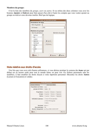 Membres du groupe:
  C'est la liste des membres du groupe, users ou autres. Et au milieu des deux colonnes vous avez les
boutons Ajouter et Enlever pour faire passer d'un côté à l'autre les comptes que vous voulez ajouter au
groupe ou enlever ceux devenus inutiles. Bref que du logique.




Note relative aux droits d'accès
  Une fois que vous avez créé d'autres utilisateurs, si vous désirez protéger le contenu des home qui par
défaut est en lecture seule pour tout le monde (donc on peut voir vos fichiers personnels sans les
modifier), il faut modifier les droits d'accès à votre répertoire personnel. Décochez les droits Autres
(Lecture et Exécution) et validez.




Manuel Ubuntu Linux                              108                               www.ubuntu-fr.org
 