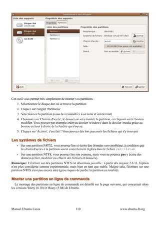 Cet outil vous permet très simplement de monter vos partitions :
    1. Sélectionnez le disque dur où se trouve la partition
    2. Cliquez sur l'onglet 'Partitions'
    3. Sélectionnez la partition (vous la reconnaîtrez à sa taille et son format)
    4. Choisissez un 'Chemin d'accès', le dossier où sera montée la partition, en cliquant sur le bouton
       modifier. Vous pouvez par exemple créer un dossier 'windows' dans le dossier /media grâce au
       bouton en haut à droite de la fenêtre qui s'ouvre.
    5. Cliquez sur 'Activer', c'est fait ! Vous pouvez dès lors parcourir les fichiers qui s'y trouvent

Les systèmes de fichiers
    •   Sur une partition FAT32, vous pourrez lire et écrire des données sans problème, à condition que
        les droits d'accès à la partition soient correctement réglées dans le fichier /etc/fstab.
    •   Sur une partition NTFS, vous pourrez lire son contenu, mais vous ne pourrez pas y écrire des
        données (créer, modifier ou effacer des fichiers et dossiers).
Remarque: L'écriture sur des partitions NTFS est désormais possible : à partir des noyaux 2.6.11, l'option
n'est plus considérée comme expérimentale, mais bien en tant que stable. Malgré cela, l'écriture sur une
partition NTFS n'est pas encore sûre (gros risques de perdre la partition en totalité).

Monter une partition en ligne de commande
   Le montage des partitions en ligne de commande est détaillé sur la page suivante, qui concernait alors
les versions Warty (4.10) et Hoary (5.04) de Ubuntu.




Manuel Ubuntu Linux                                 110                                 www.ubuntu-fr.org
 
