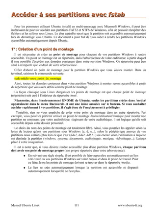 Accéder à ses partitions avec fstab
   Pour les personnes utilisant Ubuntu installé en multi-amorçage avec Microsoft Windows, il peut être
intéressant de pouvoir accéder aux partitions FAT32 et NTFS de Windows, afin de pouvoir récupérer des
fichiers et les utiliser sous Linux. Le plus agréable serait que la partition soit accessible automatiquement
lors du démarrage sous Ubuntu. Ce document a pour but de vous aider à rendre les partitions Windows
accessibles automatiquement depuis Ubuntu.

1° : Création d'un point de montage
   Il est nécessaire de créer un point de montage pour chacune de vos partitions Windows à rendre
accessible. Un point de montage est un répertoire, dans l'arborescence de votre ordinateur, à partir duquel
il sera possible d'accéder aux données contenues dans votre partition Windows. Ce répertoire peut être
situé à n'importe quel endroit de votre arborescence.
   Créez d'abord un point de montage pour la partition Windows que vous voulez monter. Dans un
terminal, saisissez la commande suivante:
  sudo mkdir votre_point_de_montage
  Ainsi, toutes les données contenues dans votre partition Windows à monter seront accessibles à partir
du répertoire que vous avez défini comme point de montage.
   La façon classique sous Linux d'organiser les points de montage est que chaque point de montage
(répertoire) soit créé à l'intérieur du répertoire /mnt/.
  Néanmoins, dans l'environnement GNOME de Ubuntu, seules les partitions créées dans /media/
apparaissent dans le menu Raccourcis et ont une icône associée sur le bureau. Si vous souhaitez
accéder rapidement à vos partitions, il s'agit donc de l'emplacement à privilégier.
    Toutefois, rien ne vous empêche de créer votre point de montage dans un autre répertoire. Par
exemple, vous pourriez préférer utiliser un point de montage /home/utilisateur/musique pour monter une
partition ne contenant que votre audiothèque; s'agissant de votre audiothèque, il est logique qu'elle soit
accessible depuis votre dossier personnel.
   Le choix du nom des points de montage est totalement libre. Ainsi, vous pourriez les appeler selon la
lettre de lecteur qu'ont vos partitions sous Windows (c, d, e...), selon le périphérique amorce de vos
partitions nous verrons plus loin ce que c'est (hda1, hda2, hdb1...) ou encore selon l'utilisation à laquelle
est destinée la partition (windows, systeme, documents, audiotheque, musique, videotheque...). Laissez
place à votre imagination.
  Il est à noter que, si vous désirez rendre accessible plus d'une partition Windows, chaque partition
doit avoir son point de montage propre (son propre répertoire dans votre arborescence).
         ●   En suivant une règle simple, il est possible de faire apparaître automatiquement un lien
             vers votre ou vos partitions Windows sur votre bureau et dans le poste de travail. Pour
             ce faire, le ou les points de montage doivent se trouver dans le répertoire /media.
         ●   Le lien se crée automatiquement lorsque la partition est accessible et disparaît
             automatiquement lorsqu'elle ne l'est plus.




Manuel Ubuntu Linux                                111                                www.ubuntu-fr.org
 