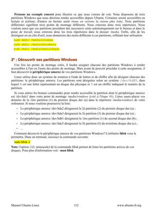 Prenons un exemple concret pour illustrer ce que nous venons de voir. Nous disposons de trois
partitions Windows que nous désirons rendre accessibles depuis Ubuntu. Certaines seront accessibles en
lecture et écriture, d'autres en lecture seule (nous en verrons la raison plus loin). Trois partitions
différentes signifient trois points de montage différents. Nous créerons donc trois répertoires. Nous
voulons aussi que ces partitions possèdent des raccourcis créés automatiquement sur le bureau et dans le
poste de travail; nous créerons donc les trois répertoires dans le dossier /media. Enfin, afin de les
distinguer en un clin d'oeil, nous donnerons des noms différents à ces partitions, reflétant leur utilisation.
  sudo mkdir /media/windows
  sudo mkdir /media/documents
  sudo mkdir /media/mediatheque



2° : Découvrir ses partitions Windows
  Une fois les points de montage créés, il faudra assigner chacune des partitions Windows à rendre
accessibles à l'un ou l'autre des points de montage. Mais avant de pouvoir procéder à cette assignation, il
faut découvrir le périphérique amorce de vos partitions Windows.
   Linux utilise donc un système de notation à l'aide de lettres et de chiffre afin de désigner chacune des
partitions: le périphérique amorce. Les partitions sont désignées selon un système /dev/hdXY, dans
lequel X est une lettre représentant un disque dur physique et Y est un chiffre indiquant le numéro de la
partition.
   Si vous entrez les bonnes commandes pour rendre accessible la partition dont le périphérique amorce
est /dev/hda1 dans votre point de montage /media/windows (créé à l'étape #1), Linux saura placer vos
données de la 1ère partition (1) du premier disque dur (a) dans le répertoire /media/windows de votre
ordinateur. Si nous voulions poursuivre la liste:
    •   Le périphérique amorce /dev/hda2 désignerait la 2è partition (2) du premier disque dur (a) ;
    •   Le périphérique amorce /dev/hda3 désignerait la 3è partition (3) du premier disque dur (a) ;
    •   Le périphérique amorce /dev/hdb1 désignerait la 1ère partition (1) du second disque dur (b) ;
    •   Le périphérique amorce /dev/hdc5 désignerait la 5è partition (5) du troisième disque dur (c) ;
    •   ...
  Comment découvrir le périphérique amorce de vos partitions Windows? L'utilitaire fdisk vous le
permettra. Dans un terminal, saisissez la commande suivante:
  sudo fdisk -l
Note: l'option -l (L minuscule) de la commande fdisk permet de lister les partitions actives de vos
disques. Pour plus d'information voir : man fdisk




Manuel Ubuntu Linux                                112                                 www.ubuntu-fr.org
 