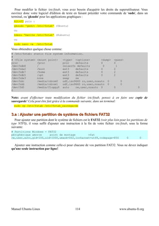 Pour modifier le fichier /etc/fstab, vous avez besoin d'acquérir les droits du superutilisateur. Vous
ouvrirez donc votre logiciel d'édition de texte en faisant précéder votre commande de 'sudo', dans un
terminal, ou 'gksudo' pour les applications graphiques :
  Alt+F2 puis :
  gksudo 'gedit /etc/fstab' (Ubuntu)
  ou
  kdesu 'kwrite /etc/fstab' (Kubuntu)
  ou
  sudo nano -w      /etc/fstab
Vous obtiendrez quelque chose comme:
# /etc/fstab: static file system information.
#
# <file system> <mount point>   <type> <options>        <dump>                    <pass>
proc            /proc           proc    defaults        0                         0
/dev/hdb8       /               reiserfs defaults         0                         1
/dev/hda2       /boot           ext3    defaults        0                         2
/dev/hdb7       /home           ext3    defaults        0                         2
/dev/hdb5       /opt            ext3    defaults        0                         2
/dev/hda3       none            swap    sw
/dev/hdc        /media/cdrom0   udf,iso9660 ro,user,noauto 0                           0
/dev/hdd        /media/cdrom1   udf,iso9660 ro,user,noauto 0                           0
/dev/fd0        /media/floppy0 auto     rw,user,noauto 0                          0                  0
0

Note: avant d'effectuer toute modification du fichier /etc/fstab, pensez à en faire une copie de
sauvegarde! Cela peut être fait grâce à la commande suivante, dans un terminal:
  sudo cp /etc/fstab /etc/fstab_sauvegarde


3.a : Ajouter une partition de système de fichiers FAT32
   Pour ajouter une partition dont le système de fichiers est le FAT32 (voir plus loin pour les partitions de
type NTFS), il vous suffit d'ajouter une instruction à la fin de votre fichier /etc/fstab, sous la forme
suivante:
# Partitions Windows - FAT32
périphérique amorce     point de montage        vfat
rw,user,auto,gid=100,uid=1000,umask=002,iocharset=utf8,codepage=850                         0         0

  Ajoutez une instruction comme celle-ci pour chacune de vos partition FAT32. Vous ne devez indiquer
qu'une seule instruction par ligne!




Manuel Ubuntu Linux                                114                                www.ubuntu-fr.org
 
