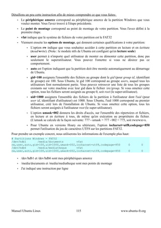 Détaillons un peu cette instruction afin de mieux comprendre ce que vous faites:
    •   Le périphérique amorce correspond au périphérique amorce de la partition Windows que vous
        voulez monter. Vous l'avez trouvé à l'étape précédente.
    •   Le point de montage correspond au point de montage de votre partition. Vous l'avez défini à la
        première étape.
    •   vfat indique que le système de fichiers de votre partition est le FAT32
    •   Viennent ensuite les options de montage, qui donnent certaines qualifications à votre partition:
            •   L'option rw indique que vous souhaitez accéder à cette partition en lecture et en écriture
                (read/write). (Nota : le module ntfs de Ubuntu est configuré qu'en lecture seule)
            •   user permet à n'importe quel utilisateur de monter ou démonter cette partition, donc pas
                seulement le superutilisateur. Vous pouvez l'omettre si vous ne désirez pas ce
                comportement.
            •   auto est l'option indiquant que la partition doit être montée automatiquement au démarrage
                de Ubuntu.
            •   gid=100 assignera l'ensemble des fichiers au groupe dont le gid (pour group id, identifiant
                de groupe) est 100. Sous Ubuntu, le gid 100 correspond au groupe users, auquel tous les
                utilisateurs font normalement partie. Vous pouvez retrouver une liste de tous les groupes
                existants sur votre machine avec leur gid dans le fichier /etc/group. Si vous omettez cette
                option, tous les fichiers seront assignés au groupe 0, soit root (le super-utilisateur).
            •   uid=1000 assignera l'ensemble des fichiers de la partition à l'utilisateur dont l'uid (pour
                user id, identifiant d'utilisateur) est 1000. Sous Ubuntu, l'uid 1000 correspond au premier
                utilisateur, créé lors de l'installation de Ubuntu. Si vous omettez cette option, tous les
                fichiers seront assignés à l'utilisateur root (le super-utilisateur).
            •   L'option umask=002 donnera les droits d'accès, sur l'ensemble des répertoires et fichiers,
                en lecture et en écriture à tous, de même qu'en exécution au propriétaire du fichier.
                (L'umask se calcule de la façon suivante: 777 - umask = 777 - 002 = 775, soit rwxrwxr-x.
            •   Pour Ubuntu en versions Hoary ou ultérieure, l'option iocharset=utf8,codepage=850
                permet l'utilisation du jeu de caractères UTF8 sur les partitions FAT32.
Pour prendre un exemple concret, nous utiliserons les informations de l'exemple plus haut:
# Partitions Windows - FAT32
/dev/hdb1       /media/documents        vfat
rw,user,auto,gid=100,uid=1000,umask=002,iocharset=utf8,codepage=850                       0          0
/dev/hdb6       /media/mediatheque      vfat
rw,user,auto,gid=100,uid=1000,umask=002,iocharset=utf8,codepage=850                       0          0

    •   /dev/hdb1 et /dev/hdb6 sont mes périphériques amorce
    •   /media/documents et /media/mediatheque sont mes points de montage
    •   J'ai indiqué une instruction par ligne




Manuel Ubuntu Linux                                115                               www.ubuntu-fr.org
 