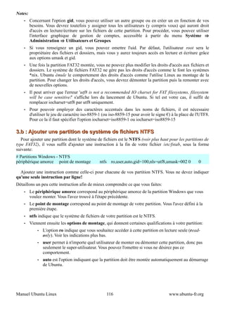Notes:
    •    Concernant l'option gid, vous pouvez utiliser un autre groupe ou en créer un en fonction de vos
         besoins. Vous devrez toutefois y assigner tous les utilisateurs (y compris vous) qui auront droit
         d'accès en lecture/écriture sur les fichiers de cette partition. Pour procéder, vous pouvez utiliser
         l'interface graphique de gestion de comptes, accessible à partir du menu Système ⇒
         Administration ⇒ Utilisateurs et Groupes.
    •    Si vous renseignez un gid, vous pouvez omettre l'uid. Par défaut, l'utilisateur root sera le
         propriétaire des fichiers et dossiers, mais vous y aurez toujours accès en lecture et écriture grâce
         aux options umask et gid.
    •    Une fois la partition FAT32 montée, vous ne pouvez plus modifier les droits d'accès aux fichiers et
         dossiers. Le système de fichiers FAT32 ne gère pas les droits d'accès comme le font les systèmes
         *nix. Ubuntu émule le comportement des droits d'accès comme l'utilise Linux au montage de la
         partition. Pour changer les droits d'accès, vous devrez démonter la partition puis la remonter avec
         de nouvelles options.
    •    Il peut arriver que l'erreur 'utf8 is not a recommended IO charset for FAT filesystems, filesystem
         will be case sensitive!' s'affiche lors du lancement de Ubuntu. Si tel est votre cas, il suffit de
         remplacer iocharset=utf8 par utf8 uniquement.
    •    Pour pouvoir employer des caractères accentués dans les noms de fichiers, il est nécessaire
         d'utiliser le jeu de caractère iso-8859-1 (ou iso-8859-15 pour avoir le signe €) à la place de l'UTF8.
         Pour ce la il faut spécifier l'option iocharset=iso8859-1 ou iocharset=iso8859-15

3.b : Ajouter une partition de système de fichiers NTFS
   Pour ajouter une partition dont le système de fichiers est le NTFS (voir plus haut pour les partitions de
type FAT32), il vous suffit d'ajouter une instruction à la fin de votre fichier /etc/fstab, sous la forme
suivante:
# Partitions Windows - NTFS
périphérique amorce point de montage            ntfs     ro,user,auto,gid=100,nls=utf8,umask=002 0       0

  Ajoutez une instruction comme celle-ci pour chacune de vos partition NTFS. Vous ne devez indiquer
qu'une seule instruction par ligne!
Détaillons un peu cette instruction afin de mieux comprendre ce que vous faites:
    •    Le périphérique amorce correspond au périphérique amorce de la partition Windows que vous
         voulez monter. Vous l'avez trouvé à l'étape précédente.
    •    Le point de montage correspond au point de montage de votre partition. Vous l'avez défini à la
         première étape.
    •    ntfs indique que le système de fichiers de votre partition est le NTFS.
    •    Viennent ensuite les options de montage, qui donnent certaines qualifications à votre partition:
             •   L'option ro indique que vous souhaitez accéder à cette partition en lecture seule (read-
                 only). Voir les indications plus bas.
             •   user permet à n'importe quel utilisateur de monter ou démonter cette partition, donc pas
                 seulement le super-utilisateur. Vous pouvez l'omettre si vous ne désirez pas ce
                 comportement.
             •   auto est l'option indiquant que la partition doit être montée automatiquement au démarrage
                 de Ubuntu.




Manuel Ubuntu Linux                                    116                              www.ubuntu-fr.org
 