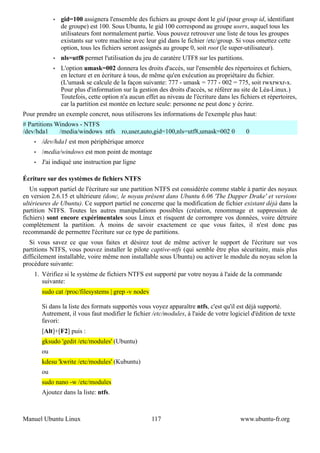 •   gid=100 assignera l'ensemble des fichiers au groupe dont le gid (pour group id, identifiant
                 de groupe) est 100. Sous Ubuntu, le gid 100 correspond au groupe users, auquel tous les
                 utilisateurs font normalement partie. Vous pouvez retrouver une liste de tous les groupes
                 existants sur votre machine avec leur gid dans le fichier /etc/group. Si vous omettez cette
                 option, tous les fichiers seront assignés au groupe 0, soit root (le super-utilisateur).
             •   nls=utf8 permet l'utilisation du jeu de caratère UTF8 sur les partitions.
             •   L'option umask=002 donnera les droits d'accès, sur l'ensemble des répertoires et fichiers,
                 en lecture et en écriture à tous, de même qu'en exécution au propriétaire du fichier.
                 (L'umask se calcule de la façon suivante: 777 - umask = 777 - 002 = 775, soit rwxrwxr-x.
                 Pour plus d'information sur la gestion des droits d'accès, se référer au site de Léa-Linux.)
                 Toutefois, cette option n'a aucun effet au niveau de l'écriture dans les fichiers et répertoires,
                 car la partition est montée en lecture seule: personne ne peut donc y écrire.
Pour prendre un exemple concret, nous utiliserons les informations de l'exemple plus haut:
# Partitions Windows - NTFS
/dev/hda1     /media/windows ntfs         ro,user,auto,gid=100,nls=utf8,umask=002 0          0
    •   /dev/hda1 est mon périphérique amorce
    •   /media/windows est mon point de montage
    •   J'ai indiqué une instruction par ligne

Écriture sur des systèmes de fichiers NTFS
   Un support partiel de l'écriture sur une partition NTFS est considérée comme stable à partir des noyaux
en version 2.6.15 et ultérieure (donc, le noyau présent dans Ubuntu 6.06 'The Dapper Drake' et versions
ultérieures de Ubuntu). Ce support partiel ne concerne que la modification de fichier existant déjà dans la
partition NTFS. Toutes les autres manipulations possibles (création, renommage et suppression de
fichiers) sont encore expérimentales sous Linux et risquent de corrompre vos données, voire détruire
complètement la partition. À moins de savoir exactement ce que vous faites, il n'est donc pas
recommandé de permettre l'écriture sur ce type de partitions.
   Si vous savez ce que vous faites et désirez tout de même activer le support de l'écriture sur vos
partitions NTFS, vous pouvez installer le pilote captive-ntfs (qui semble être plus sécuritaire, mais plus
difficilement installable, voire même non installable sous Ubuntu) ou activer le module du noyau selon la
procédure suivante:
    1. Vérifiez si le système de fichiers NTFS est supporté par votre noyau à l'aide de la commande
       suivante:
        sudo cat /proc/filesystems | grep -v nodev

        Si dans la liste des formats supportés vous voyez apparaître ntfs, c'est qu'il est déjà supporté.
        Autrement, il vous faut modifier le fichier /etc/modules, à l'aide de votre logiciel d'édition de texte
        favori:
        [Alt]+[F2] puis :
        gksudo 'gedit /etc/modules' (Ubuntu)
        ou
        kdesu 'kwrite /etc/modules' (Kubuntu)
        ou
        sudo nano -w /etc/modules
        Ajoutez dans la liste: ntfs.



Manuel Ubuntu Linux                                   117                                 www.ubuntu-fr.org
 