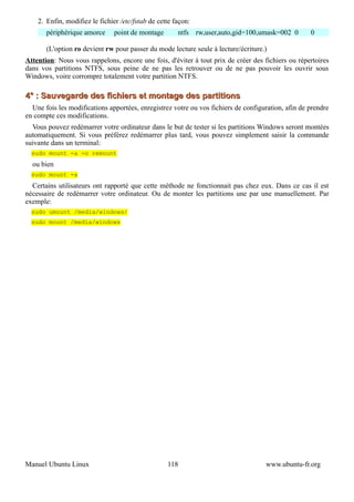 2. Enfin, modifiez le fichier /etc/fstab de cette façon:
       périphérique amorce      point de montage       ntfs rw,user,auto,gid=100,umask=002 0        0

       (L'option ro devient rw pour passer du mode lecture seule à lecture/écriture.)
Attention: Nous vous rappelons, encore une fois, d'éviter à tout prix de créer des fichiers ou répertoires
dans vos partitions NTFS, sous peine de ne pas les retrouver ou de ne pas pouvoir les ouvrir sous
Windows, voire corrompre totalement votre partition NTFS.

4° : Sauvegarde des fichiers et montage des partitions
  Une fois les modifications apportées, enregistrez votre ou vos fichiers de configuration, afin de prendre
en compte ces modifications.
  Vous pouvez redémarrer votre ordinateur dans le but de tester si les partitions Windows seront montées
automatiquement. Si vous préférez redémarrer plus tard, vous pouvez simplement saisir la commande
suivante dans un terminal:
  sudo mount -a -o remount
  ou bien
  sudo mount -a
  Certains utilisateurs ont rapporté que cette méthode ne fonctionnait pas chez eux. Dans ce cas il est
nécessaire de redémarrer votre ordinateur. Ou de monter les partitions une par une manuellement. Par
exemple:
  sudo umount /media/windows/
  sudo mount /media/windows




Manuel Ubuntu Linux                                118                              www.ubuntu-fr.org
 
