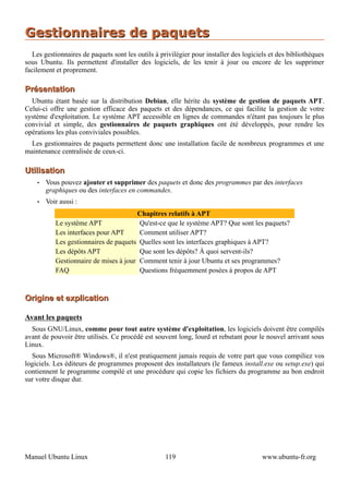 Gestionnaires de paquets
  Les gestionnaires de paquets sont les outils à privilégier pour installer des logiciels et des bibliothèques
sous Ubuntu. Ils permettent d'installer des logiciels, de les tenir à jour ou encore de les supprimer
facilement et proprement.

Présentation
  Ubuntu étant basée sur la distribution Debian, elle hérite du système de gestion de paquets APT.
Celui-ci offre une gestion efficace des paquets et des dépendances, ce qui facilite la gestion de votre
système d'exploitation. Le système APT accessible en lignes de commandes n'étant pas toujours le plus
convivial et simple, des gestionnaires de paquets graphiques ont été développés, pour rendre les
opérations les plus conviviales possibles.
 Les gestionnaires de paquets permettent donc une installation facile de nombreux programmes et une
maintenance centralisée de ceux-ci.

Utilisation
    •   Vous pouvez ajouter et supprimer des paquets et donc des programmes par des interfaces
        graphiques ou des interfaces en commandes.
    •   Voir aussi :
                                       Chapitres relatifs à APT
           Le système APT               Qu'est-ce que le système APT? Que sont les paquets?
           Les interfaces pour APT      Comment utiliser APT?
           Les gestionnaires de paquets Quelles sont les interfaces graphiques à APT?
           Les dépôts APT               Que sont les dépôts? À quoi servent-ils?
           Gestionnaire de mises à jour Comment tenir à jour Ubuntu et ses programmes?
           FAQ                          Questions fréquemment posées à propos de APT



Origine et explication

Avant les paquets
  Sous GNU/Linux, comme pour tout autre système d'exploitation, les logiciels doivent être compilés
avant de pouvoir être utilisés. Ce procédé est souvent long, lourd et rebutant pour le nouvel arrivant sous
Linux.
  Sous Microsoft® Windows®, il n'est pratiquement jamais requis de votre part que vous compiliez vos
logiciels. Les éditeurs de programmes proposent des installateurs (le fameux install.exe ou setup.exe) qui
contiennent le programme compilé et une procédure qui copie les fichiers du programme au bon endroit
sur votre disque dur.




Manuel Ubuntu Linux                                119                                 www.ubuntu-fr.org
 