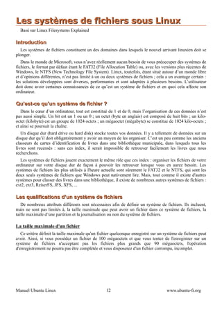 Les systèmes de fichiers sous Linux
  Basé sur Linux Filesystems Explained

Introduction
  Les systèmes de fichiers constituent un des domaines dans lesquels le nouvel arrivant linuxien doit se
plonger.
   Dans le monde de Microsoft, vous n’avez réellement aucun besoin de vous préoccuper des systèmes de
fichiers, le format par défaut étant le FAT32 (File Allocation Table) ou, avec les versions plus récentes de
Windows, le NTFS (New Technology File System). Linux, toutefois, étant situé autour d’un monde libre
et d’opinions différentes, n’est pas limité à un ou deux systèmes de fichiers ; cela a un avantage certain :
les solutions développées sont diverses, performantes et sont adaptées à plusieurs besoins. L’utilisateur
doit donc avoir certaines connaissances de ce qu’est un système de fichiers et en quoi cela affecte son
ordinateur.

Qu’est-ce qu’un système de fichier ?
   Dans le cœur d’un ordinateur, tout est constitué de 1 et de 0, mais l’organisation de ces données n’est
pas aussi simple. Un bit est un 1 ou un 0 ; un octet (byte en anglais) est composé de huit bits ; un kilo-
octet (kilobyte) est un groupe de 1024 octets ; un mégaoctet (mégabyte) se constitue de 1024 kilo-octets ;
et ainsi se poursuit la chaîne.
   Un disque dur (hard drive ou hard disk) stocke toutes vos données. Il y a tellement de données sur un
disque dur qu’il doit obligatoirement y avoir un moyen de les organiser. C’est un peu comme les anciens
classeurs de cartes d’identification de livres dans une bibliothèque municipale, dans lesquels tous les
livres sont recensés : sans ces index, il serait impossible de retrouver facilement les livres que nous
recherchons.
  Les systèmes de fichiers jouent exactement le même rôle que ces index : organiser les fichiers de votre
ordinateur sur votre disque dur de façon à pouvoir les retrouver lorsque vous en aurez besoin. Les
systèmes de fichiers les plus utilisés à l'heure actuelle sont sûrement le FAT32 et le NTFS, qui sont les
deux seuls systèmes de fichiers que Windows peut nativement lire. Mais, tout comme il existe d'autres
systèmes pour classer des livres dans une bibliothèque, il existe de nombreux autres systèmes de fichiers :
ext2, ext3, ReiserFS, JFS, XFS, ...

Les qualifications d’un système de fichiers
   De nombreux attributs différents sont nécessaires afin de définir un système de fichiers. Ils incluent,
mais ne sont pas limités à, la taille maximale que peut avoir un fichier dans ce système de fichiers, la
taille maximale d’une partition et la journalisation ou non du système de fichiers.

La taille maximale d'un fichier
   Ce critère définit la taille maximale qu'un fichier quelconque enregistré sur un système de fichiers peut
avoir. Ainsi, si vous possédez un fichier de 100 mégaoctets et que vous tentez de l'enregistrer sur un
système de fichiers n'acceptant pas les fichiers plus grands que 90 mégaoctets, l'opération
d'enregistrement ne pourra pas être complétée et vous disposerez d'un fichier corrompu, incomplet.




Manuel Ubuntu Linux                                12                                www.ubuntu-fr.org
 