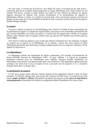 Or, sous Linux, il n'existe pas d‘install.exe. Aux débuts de Linux, il n'existait que du code source ;
l'utilisateur final devait compiler chaque programme et chaque bibliothèque qu'il voulait utiliser sur son
système GNU/Linux. Lorsque le projet Debian (sur lequel est basé Ubuntu) fut démarré, les auteurs
jugèrent nécessaire de disposer d'un système d'installation et de désinstallation de logiciels et
bibliothèques efficace et simple. Ce système fut nommé dpkg. Ainsi, les premiers paquets arrivèrent sur
Debian, un peu avant que la société RedHat ne décide de créer son propre système de gestion de paquets,
RedHat Package Manager.

Le paquet
   Un paquet contient un logiciel ou une bibliothèque déjà compilé et s'installe de façon automatique par
le gestionnaire de paquets. La plupart des logiciels libres, open source et/ou disponibles gratuitement sont
très souvent disponibles sous forme de paquet. Le format natif des paquets pour Ubuntu est le paquet
Debian (.deb). D'autres types de paquets existent aussi, qui peuvent être installés sous Ubuntu grâce au
logiciel alien.
  Pour limiter la taille des paquets et pour rendre plus efficace l'utilisation de votre ordinateur, le paquet
ne contient que le logiciel ou la bibliothèque. Si ce logiciel a besoin d'un autre logiciel ou d'une
bibliothèque particulière pour fonctionner, le paquet indique quelles sont ces exigences à satisfaire. On les
appelle les dépendances.

Les dépendances
   La dépendance permet une réutilisation de mêmes composantes. Par exemple, l'environnement de
bureau GNOME nécessite les bibliothèques GTK+ 2.0 pour s'afficher ; le logiciel de messagerie
instantanée nécessite aussi ces bibliothèques pour s'afficher. Pourquoi installer doublement ces
bibliothèques alors qu'elles sont déjà présentes dans votre ordinateur? Cette dépendance apporte plusieurs
avantages: lors d'une mise à jour, un paquet est mis à jour pour tous les logiciels et il y a économie
d'espace utilisé dans vos disques durs.

Le gestionnaire de paquets
  Le fait qu'un paquet puisse dépendre d'autres paquets devint rapidement infernal à gérer de façon
manuelle. Un dilemme apparut donc dans l'esprit des créateurs de GNU/Linux: ils avaient besoin d'un
moyen simple, pratique et efficace d'installation de paquets qui pourrait en plus gérer les dépendances
automatiquement et paramétrer les fichiers de configuration durant l'installation et les mises à jour.




Manuel Ubuntu Linux                                120                                 www.ubuntu-fr.org
 