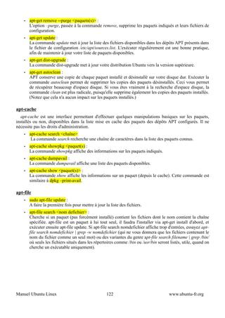 •   apt-get remove --purge <paquets(s)> :
        L'option –purge, passée à la commande remove, supprime les paquets indiqués et leurs fichiers de
        configuration.
    •   apt-get update :
        La commande update met à jour la liste des fichiers disponibles dans les dépôts APT présents dans
        le fichier de configuration /etc/apt/sources.list. L'exécuter régulièrement est une bonne pratique,
        afin de maintenir à jour votre liste de paquets disponibles.
    •   apt-get dist-upgrade :
        La commande dist-upgrade met à jour votre distribution Ubuntu vers la version supérieure.
    •   apt-get autoclean :
        APT conserve une copie de chaque paquet installé et désinstallé sur votre disque dur. Exécuter la
        commande autoclean permet de supprimer les copies des paquets désinstallés. Ceci vous permet
        de récupérer beaucoup d'espace disque. Si vous êtes vraiment à la recherche d'espace disque, la
        commande clean est plus radicale, puisqu'elle supprime également les copies des paquets installés.
        (Notez que cela n'a aucun impact sur les paquets installés.)

apt-cache
   apt-cache est une interface permettant d'effectuer quelques manipulations basiques sur les paquets,
installés ou non, disponibles dans la liste mise en cache des paquets des dépôts APT configurés. Il ne
nécessite pas les droits d'administration.
    •   apt-cache search <chaîne>
         La commande search recherche une chaîne de caractères dans la liste des paquets connus.
    •   apt-cache showpkg <paquet(s) :
        La commande showpkg affiche des informations sur les paquets indiqués.
    •   apt-cache dumpavail :
        La commande dumpavail affiche une liste des paquets disponibles.
    •   apt-cache show <paquet(s)> :
        La commande show affiche les informations sur un paquet (depuis le cache). Cette commande est
        similaire à dpkg –print-avail.

apt-file
    •   sudo apt-file update :
        A faire la première fois pour mettre à jour la liste des fichiers.
    •   apt-file search <nom defichier> :
        Cherche si un paquet (pas forcément installé) contient les fichiers dont le nom contient la chaîne
        spécifiée. apt-file est un paquet à lui tout seul, il faudra l'installer via apt-get install d'abord, et
        exécuter ensuite apt-file update. Si apt-file search nomdefichier affiche trop d'entrées, essayez apt-
        file search nomdefichier | grep -w nomdefichier (qui ne vous donnera que les fichiers contenant le
        nom du fichier comme un seul mot) ou des variantes du genre apt-file search filename | grep /bin/
        où seuls les fichiers situés dans les répertoires comme /bin ou /usr/bin seront listés, utile, quand on
        cherche un exécutable uniquement).




Manuel Ubuntu Linux                                  122                                www.ubuntu-fr.org
 