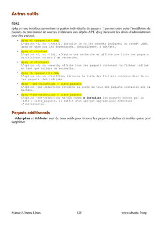 Autres outils

dpkg
dpkg est une interface permettant la gestion individuelle de paquets. Il permet entre autre l'installation de
paquets en provenance de sources extérieures aux dépôts APT. dpkg nécessite les droits d'administration
pour être exécuté.
    •   dpkg -i <paquet(s)>.deb
        L'option -i, ou –install, installe le ou les paquets indiqués, au format .deb.
        dpkg ne gère pas les dépendances, contrairement à apt-get.
    •   dpkg -l <chaîne>
        L'option -l, ou –list, effectue une recherche et affiche une liste des paquets
        satisfaisant un motif de recherche.
    •   dpkg -S <fichier>
        L'option -S, ou –search, affiche tous les paquets contenant le fichier indiqué
        en tant que critère de recherche.
    •   dpkg -L <paquet(s)>.deb
        L'option -L, ou –listfiles, retourne la liste des fichiers contenus dans le ou
        les paquets .deb indiqués.
    •   dpkg --get-selections > liste_paquets
        L'option -get-selections retourne la liste de tous les paquets installes sur la
        machine.
    •   dpkg --set-selections < liste_paquets
        L'option -set-selections marque comme A installer les paquets donnes par la
        liste : liste_paquets, il suffit d'un apt-get upgrade pour effectuer
        l'installation.


Paquets additionnels
  deborphan et debfoster sont de bons outils pour trouver les paquets orphelins et inutiles qu'on peut
supprimer.




Manuel Ubuntu Linux                                125                                www.ubuntu-fr.org
 