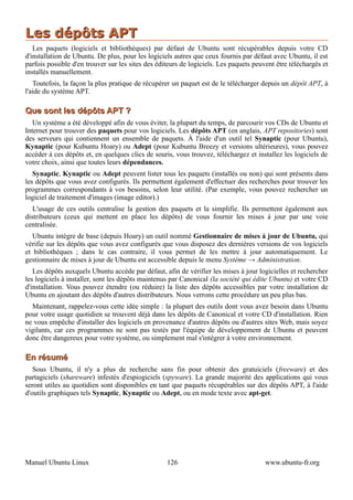 Les dépôts APT
   Les paquets (logiciels et bibliothèques) par défaut de Ubuntu sont récupérables depuis votre CD
d'installation de Ubuntu. De plus, pour les logiciels autres que ceux fournis par défaut avec Ubuntu, il est
parfois possible d'en trouver sur les sites des éditeurs de logiciels. Les paquets peuvent être téléchargés et
installés manuellement.
   Toutefois, la façon la plus pratique de récupérer un paquet est de le télécharger depuis un dépôt APT, à
l'aide du système APT.

Que sont les dépôts APT ?
   Un système a été développé afin de vous éviter, la plupart du temps, de parcourir vos CDs de Ubuntu et
Internet pour trouver des paquets pour vos logiciels. Les dépôts APT (en anglais, APT repositories) sont
des serveurs qui contiennent un ensemble de paquets. À l'aide d'un outil tel Synaptic (pour Ubuntu),
Kynaptic (pour Kubuntu Hoary) ou Adept (pour Kubuntu Breezy et versions ultérieures), vous pouvez
accéder à ces dépôts et, en quelques clics de souris, vous trouvez, téléchargez et installez les logiciels de
votre choix, ainsi que toutes leurs dépendances.
   Synaptic, Kynaptic ou Adept peuvent lister tous les paquets (installés ou non) qui sont présents dans
les dépôts que vous avez configurés. Ils permettent également d'effectuer des recherches pour trouver les
programmes correspondants à vos besoins, selon leur utilité. (Par exemple, vous pouvez rechercher un
logiciel de traitement d'images (image editor).)
   L'usage de ces outils centralise la gestion des paquets et la simplifie. Ils permettent également aux
distributeurs (ceux qui mettent en place les dépôts) de vous fournir les mises à jour par une voie
centralisée.
   Ubuntu intègre de base (depuis Hoary) un outil nommé Gestionnaire de mises à jour de Ubuntu, qui
vérifie sur les dépôts que vous avez configurés que vous disposez des dernières versions de vos logiciels
et bibliothèques ; dans le cas contraire, il vous permet de les mettre à jour automatiquement. Le
gestionnaire de mises à jour de Ubuntu est accessible depuis le menu Système → Administration.
   Les dépôts auxquels Ubuntu accède par défaut, afin de vérifier les mises à jour logicielles et rechercher
les logiciels à installer, sont les dépôts maintenus par Canonical (la société qui édite Ubuntu) et votre CD
d'installation. Vous pouvez étendre (ou réduire) la liste des dépôts accessibles par votre installation de
Ubuntu en ajoutant des dépôts d'autres distributeurs. Nous verrons cette procédure un peu plus bas.
  Maintenant, rappelez-vous cette idée simple : la plupart des outils dont vous avez besoin dans Ubuntu
pour votre usage quotidien se trouvent déjà dans les dépôts de Canonical et votre CD d'installation. Rien
ne vous empêche d'installer des logiciels en provenance d'autres dépôts ou d'autres sites Web, mais soyez
vigilants, car ces programmes ne sont pas testés par l'équipe de développement de Ubuntu et peuvent
donc être dangereux pour votre système, ou simplement mal s'intégrer à votre environnement.

En résumé
   Sous Ubuntu, il n'y a plus de recherche sans fin pour obtenir des gratuiciels (freeware) et des
partagiciels (shareware) infestés d'espiogiciels (spyware). La grande majorité des applications qui vous
seront utiles au quotidien sont disponibles en tant que paquets récupérables sur des dépôts APT, à l'aide
d'outils graphiques tels Synaptic, Kynaptic ou Adept, ou en mode texte avec apt-get.




Manuel Ubuntu Linux                                126                                 www.ubuntu-fr.org
 