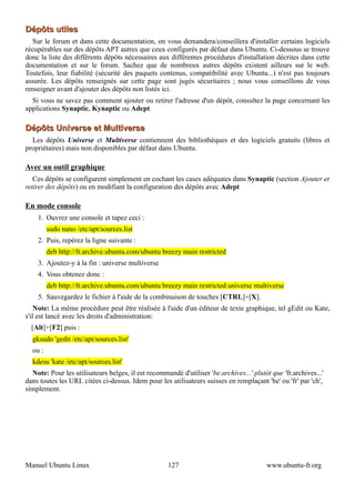 Dépôts utiles
  Sur le forum et dans cette documentation, on vous demandera/conseillera d'installer certains logiciels
récupérables sur des dépôts APT autres que ceux configurés par défaut dans Ubuntu. Ci-dessous se trouve
donc la liste des différents dépôts nécessaires aux différentes procédures d'installation décrites dans cette
documentation et sur le forum. Sachez que de nombreux autres dépôts existent ailleurs sur le web.
Toutefois, leur fiabilité (sécurité des paquets contenus, compatibilité avec Ubuntu...) n'est pas toujours
assurée. Les dépôts renseignés sur cette page sont jugés sécuritaires ; nous vous conseillons de vous
renseigner avant d'ajouter des dépôts non listés ici.
  Si vous ne savez pas comment ajouter ou retirer l'adresse d'un dépôt, consultez la page concernant les
applications Synaptic, Kynaptic ou Adept.

Dépôts Universe et Multiverse
  Les dépôts Universe et Multiverse contiennent des bibliothèques et des logiciels gratuits (libres et
propriétaires) mais non disponibles par défaut dans Ubuntu.

Avec un outil graphique
   Ces dépôts se configurent simplement en cochant les cases adéquates dans Synaptic (section Ajouter et
retirer des dépôts) ou en modifiant la configuration des dépôts avec Adept

En mode console
    1. Ouvrez une console et tapez ceci :
         sudo nano /etc/apt/sources.list
    2. Puis, repérez la ligne suivante :
         deb http://fr.archive.ubuntu.com/ubuntu breezy main restricted
    3. Ajoutez-y à la fin : universe multiverse
    4. Vous obtenez donc :
         deb http://fr.archive.ubuntu.com/ubuntu breezy main restricted universe multiverse
    5. Sauvegardez le fichier à l'aide de la combinaison de touches [CTRL]+[X].
    Note: La même procédure peut être réalisée à l'aide d'un éditeur de texte graphique, tel gEdit ou Kate,
s'il est lancé avec les droits d'administration:
  [Alt]+[F2] puis :
  gksudo 'gedit /etc/apt/sources.list'
  ou :
  kdesu 'kate /etc/apt/sources.list'
  Note: Pour les utilisateurs belges, il est recommandé d'utiliser 'be.archives...' plutôt que 'fr.archives...'
dans toutes les URL citées ci-dessus. Idem pour les utilisateurs suisses en remplaçant 'be' ou 'fr' par 'ch',
simplement.




Manuel Ubuntu Linux                                  127                                 www.ubuntu-fr.org
 