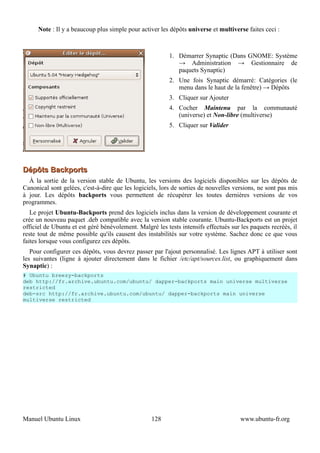 Note : Il y a beaucoup plus simple pour activer les dépôts universe et multiverse faites ceci :



                                                          1. Démarrer Synaptic (Dans GNOME: Système
                                                             → Administration → Gestionnaire de
                                                             paquets Synaptic)
                                                          2. Une fois Synaptic démarré: Catégories (le
                                                             menu dans le haut de la fenêtre) → Dépôts
                                                          3. Cliquer sur Ajouter
                                                          4. Cocher Maintenu par la communauté
                                                             (universe) et Non-libre (multiverse)
                                                          5. Cliquer sur Valider




Dépôts Backports
  À la sortie de la version stable de Ubuntu, les versions des logiciels disponibles sur les dépôts de
Canonical sont gelées, c'est-à-dire que les logiciels, lors de sorties de nouvelles versions, ne sont pas mis
à jour. Les dépôts backports vous permettent de récupérer les toutes dernières versions de vos
programmes.
   Le projet Ubuntu-Backports prend des logiciels inclus dans la version de développement courante et
crée un nouveau paquet .deb compatible avec la version stable courante. Ubuntu-Backports est un projet
officiel de Ubuntu et est géré bénévolement. Malgré les tests intensifs effectués sur les paquets recréés, il
reste tout de même possible qu'ils causent des instabilités sur votre système. Sachez donc ce que vous
faites lorsque vous configurez ces dépôts.
   Pour configurer ces dépôts, vous devrez passer par l'ajout personnalisé. Les lignes APT à utiliser sont
les suivantes (ligne à ajouter directement dans le fichier /etc/apt/sources.list, ou graphiquement dans
Synaptic) :
# Ubuntu breezy-backports
deb http://fr.archive.ubuntu.com/ubuntu/ dapper-backports main universe multiverse
restricted
deb-src http://fr.archive.ubuntu.com/ubuntu/ dapper-backports main universe
multiverse restricted




Manuel Ubuntu Linux                                128                                www.ubuntu-fr.org
 