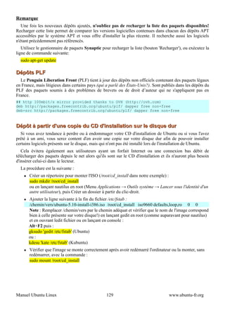 Remarque
   Une fois les nouveaux dépôts ajoutés, n'oubliez pas de recharger la liste des paquets disponibles!
Recharger cette liste permet de comparer les versions logicielles contenues dans chacun des dépôts APT
accessibles par le système APT et vous offre d'installer la plus récente. Il recherche aussi les logiciels
n'étant précédemment pas référencés.
   Utilisez le gestionnaire de paquets Synaptic pour recharger la liste (bouton 'Recharger'), ou exécutez la
ligne de commande suivante:
  sudo apt-get update

Dépôts PLF
  Le Penguin Liberation Front (PLF) tient à jour des dépôts non officiels contenant des paquets légaux
en France, mais litigieux dans certains pays (qui a parlé des États-Unis?). Sont publiés dans les dépôts du
PLF des paquets soumis à des problèmes de brevets ou de droit d’auteur qui ne s'appliquent pas en
France.
## http 100mbit/s mirror provided thanks to OVH (http://ovh.com)
deb http://packages.freecontrib.org/ubuntu/plf/ dapper free non-free
deb-src http://packages.freecontrib.org/ubuntu/plf/ dapper free non-free



Dépôt à partir d'une copie du CD d'installation sur le disque dur
  Si vous avez tendance à perdre ou à endommager votre CD d'installation de Ubuntu ou si vous l'avez
prêté à un ami, vous serez content d'en avoir une copie sur votre disque dur afin de pouvoir installer
certains logiciels présents sur le disque, mais qui n'ont pas été installé lors de l'installation de Ubuntu.
   Cela évitera également aux utilisateurs ayant un forfait Internet ou une connexion bas débit de
télécharger des paquets depuis le net alors qu'ils sont sur le CD d'installation et ils n'auront plus besoin
d'insérer celui-ci dans le lecteur.
  La procédure est la suivante :
       Créer un répertoire pour monter l'ISO (/root/cd_install dans notre exemple) :
        sudo mkdir /root/cd_install
        ou en lançant nautilus en root (Menu Applications → Outils système → Lancer sous l'identité d'un
        autre utilisateur), puis Créer un dossier à partir du clic-droit.
       Ajouter la ligne suivante à la fin du fichier /etc/fstab :
        /chemin/vers/ubuntu-5.10-install-i386.iso /root/cd_install iso9660 defaults,loop,ro 0 0
        Note : Remplacer /chemin/vers par le chemin adéquat et vérifier que le nom de l'image correspond
        bien à celle présente sur votre disque!) en lançant gedit en root (comme auparavant pour nautilus)
        et en ouvrant ledit fichier ou en lançant en console :
        Alt+F2 puis :
        gksudo 'gedit /etc/fstab' (Ubuntu)
        ou :
        kdesu 'kate /etc/fstab' (Kubuntu)
       Vérifier que l'image se monte correctement après avoir redémarré l'ordinateur ou la monter, sans
        redémarrer, avec la commande :
        sudo mount /root/cd_install




Manuel Ubuntu Linux                               129                                www.ubuntu-fr.org
 