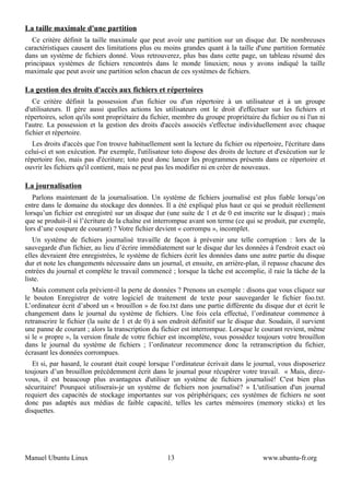 La taille maximale d'une partition
   Ce critère définit la taille maximale que peut avoir une partition sur un disque dur. De nombreuses
caractéristiques causent des limitations plus ou moins grandes quant à la taille d'une partition formatée
dans un système de fichiers donné. Vous retrouverez, plus bas dans cette page, un tableau résumé des
principaux systèmes de fichiers rencontrés dans le monde linuxien; nous y avons indiqué la taille
maximale que peut avoir une partition selon chacun de ces systèmes de fichiers.

La gestion des droits d'accès aux fichiers et répertoires
   Ce critère définit la possession d'un fichier ou d'un répertoire à un utilisateur et à un groupe
d'utilisateurs. Il gère aussi quelles actions les utilisateurs ont le droit d'effectuer sur les fichiers et
répertoires, selon qu'ils sont propriétaire du fichier, membre du groupe propriétaire du fichier ou ni l'un ni
l'autre. La possession et la gestion des droits d'accès associés s'effectue individuellement avec chaque
fichier et répertoire.
  Les droits d'accès que l'on trouve habituellement sont la lecture du fichier ou répertoire, l'écriture dans
celui-ci et son exécution. Par exemple, l'utilisateur toto dispose des droits de lecture et d'exécution sur le
répertoire foo, mais pas d'écriture; toto peut donc lancer les programmes présents dans ce répertoire et
ouvrir les fichiers qu'il contient, mais ne peut pas les modifier ni en créer de nouveaux.

La journalisation
   Parlons maintenant de la journalisation. Un système de fichiers journalisé est plus fiable lorsqu’on
entre dans le domaine du stockage des données. Il a été expliqué plus haut ce qui se produit réellement
lorsqu’un fichier est enregistré sur un disque dur (une suite de 1 et de 0 est inscrite sur le disque) ; mais
que se produit-il si l’écriture de la chaîne est interrompue avant son terme (ce qui se produit, par exemple,
lors d’une coupure de courant) ? Votre fichier devient « corrompu », incomplet.
   Un système de fichiers journalisé travaille de façon à prévenir une telle corruption : lors de la
sauvegarde d'un fichier, au lieu d’écrire immédiatement sur le disque dur les données à l'endroit exact où
elles devraient être enregistrées, le système de fichiers écrit les données dans une autre partie du disque
dur et note les changements nécessaire dans un journal, et ensuite, en arrière-plan, il repasse chacune des
entrées du journal et complète le travail commencé ; lorsque la tâche est accomplie, il raie la tâche de la
liste.
   Mais comment cela prévient-il la perte de données ? Prenons un exemple : disons que vous cliquez sur
le bouton Enregistrer de votre logiciel de traitement de texte pour sauvegarder le fichier foo.txt.
L’ordinateur écrit d’abord un « brouillon » de foo.txt dans une partie différente du disque dur et écrit le
changement dans le journal du système de fichiers. Une fois cela effectué, l’ordinateur commence à
retranscrire le fichier (la suite de 1 et de 0) à son endroit définitif sur le disque dur. Soudain, il survient
une panne de courant ; alors la transcription du fichier est interrompue. Lorsque le courant revient, même
si le « propre », la version finale de votre fichier est incomplète, vous possédez toujours votre brouillon
dans le journal du système de fichiers ; l’ordinateur recommence donc la retranscription du fichier,
écrasant les données corrompues.
   Et si, par hasard, le courant était coupé lorsque l’ordinateur écrivait dans le journal, vous disposeriez
toujours d’un brouillon précédemment écrit dans le journal pour récupérer votre travail. « Mais, direz-
vous, il est beaucoup plus avantageux d'utiliser un système de fichiers journalisé! C'est bien plus
sécuritaire! Pourquoi utiliserais-je un système de fichiers non journalisé? » L'utilisation d'un journal
requiert des capacités de stockage importantes sur vos périphériques; ces systèmes de fichiers ne sont
donc pas adaptés aux médias de faible capacité, telles les cartes mémoires (memory sticks) et les
disquettes.




Manuel Ubuntu Linux                                 13                                 www.ubuntu-fr.org
 