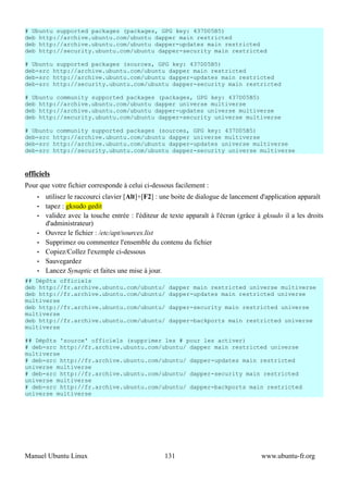 # Ubuntu supported packages (packages, GPG key: 437D05B5)
deb http://archive.ubuntu.com/ubuntu dapper main restricted
deb http://archive.ubuntu.com/ubuntu dapper-updates main restricted
deb http://security.ubuntu.com/ubuntu dapper-security main restricted

# Ubuntu supported packages (sources, GPG key: 437D05B5)
deb-src http://archive.ubuntu.com/ubuntu dapper main restricted
deb-src http://archive.ubuntu.com/ubuntu dapper-updates main restricted
deb-src http://security.ubuntu.com/ubuntu dapper-security main restricted

# Ubuntu community supported packages (packages, GPG key: 437D05B5)
deb http://archive.ubuntu.com/ubuntu dapper universe multiverse
deb http://archive.ubuntu.com/ubuntu dapper-updates universe multiverse
deb http://security.ubuntu.com/ubuntu dapper-security universe multiverse

# Ubuntu community supported packages (sources, GPG key: 437D05B5)
deb-src http://archive.ubuntu.com/ubuntu dapper universe multiverse
deb-src http://archive.ubuntu.com/ubuntu dapper-updates universe multiverse
deb-src http://security.ubuntu.com/ubuntu dapper-security universe multiverse



officiels
Pour que votre fichier corresponde à celui ci-dessous facilement :
    •   utilisez le raccourci clavier [Alt]+[F2] : une boite de dialogue de lancement d'application apparaît
    •   tapez : gksudo gedit
    •   validez avec la touche entrée : l'éditeur de texte apparaît à l'écran (grâce à gksudo il a les droits
        d'administrateur)
    •   Ouvrez le fichier : /etc/apt/sources.list
    •   Supprimez ou commentez l'ensemble du contenu du fichier
    •   Copiez/Collez l'exemple ci-dessous
    •   Sauvegardez
    •   Lancez Synaptic et faites une mise à jour.
## Dépôts officiels
deb http://fr.archive.ubuntu.com/ubuntu/            dapper main restricted universe multiverse
deb http://fr.archive.ubuntu.com/ubuntu/            dapper-updates main restricted universe
multiverse
deb http://fr.archive.ubuntu.com/ubuntu/            dapper-security main restricted universe
multiverse
deb http://fr.archive.ubuntu.com/ubuntu/            dapper-backports main restricted universe
multiverse

## Dépôts 'source' officiels (supprimer les # pour les activer)
# deb-src http://fr.archive.ubuntu.com/ubuntu/ dapper main restricted universe
multiverse
# deb-src http://fr.archive.ubuntu.com/ubuntu/ dapper-updates main restricted
universe multiverse
# deb-src http://fr.archive.ubuntu.com/ubuntu/ dapper-security main restricted
universe multiverse
# deb-src http://fr.archive.ubuntu.com/ubuntu/ dapper-backports main restricted
universe multiverse




Manuel Ubuntu Linux                                131                                www.ubuntu-fr.org
 