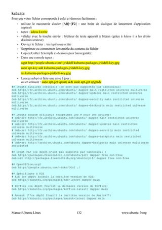 kubuntu
Pour que votre fichier corresponde à celui ci-dessous facilement :
    •   utilisez le raccourcie clavier [Alt]+[F2] : une boite de dialogue de lancement d'application
        apparaît
    •   tapez : kdesu kwrite
    •   validez avec la touche entrée : l'éditeur de texte apparaît à l'écran (grâce à kdesu il a les droits
        d'administrateur)
    •   Ouvrez le fichier : /etc/apt/sources.list
    •   Supprimez ou commenter l'ensemble du contenu du fichier
    •   Copiez/Collez l'exemple ci-dessous puis Sauvegardez
    •   Dans une console tapez :
        wget http://people.ubuntu.com/~jriddell/kubuntu-packages-jriddell-key.gpg
        sudo apt-key add kubuntu-packages-jriddell-key.gpg
        rm kubuntu-packages-jriddell-key.gpg
    •   Lancez adept et faite une mise à jour :
        ou en console : sudo apt-get update && sudo apt-get upgrade
## Dépôts binaires officiels (ne sont pas supportés par Cannonical)
deb http://fr.archive.ubuntu.com/ubuntu/ dapper main restricted universe multiverse
deb http://fr.archive.ubuntu.com/ubuntu/ dapper-updates main restricted universe
multiverse
deb http://fr.archive.ubuntu.com/ubuntu/ dapper-security main restricted universe
multiverse
deb http://fr.archive.ubuntu.com/ubuntu/ dapper-backports main restricted universe
multiverse

## Dépôts source officiels (supprimez les # pour les activer)
# deb-src http://fr.archive.ubuntu.com/ubuntu/ dapper main restricted universe
multiverse
# deb-src http://fr.archive.ubuntu.com/ubuntu/ dapper-updates main restricted
universe multiverse
# deb-src http://fr.archive.ubuntu.com/ubuntu/ dapper-security main restricted
universe multiverse
# deb-src http://fr.archive.ubuntu.com/ubuntu/ dapper-backports main restricted
universe multiverse
# deb-src http://archive.ubuntu.com/ubuntu dapper-backports main universe multiverse
restricted

## Dépôt PLF (ce dépôt n'est pas supporté par Cannonical )
deb http://packages.freecontrib.org/ubuntu/plf/ dapper free non-free
deb-src http://packages.freecontrib.org/ubuntu/plf/ dapper free non-free

## OpenOffice.org2
deb http://people.ubuntu.com/~doko/OOo2 ./

## Spécifiques à KDE
# KDE (ce dépôt fournit la dernière version de KDE)
deb http://kubuntu.org/packages/kde-latest dapper main

# KOffice (ce dépôt fournit la dernière version de KOffice)
deb http://kubuntu.org/packages/koffice-latest/ dapper main

# Amarok (**ce dépôt fournit la dernière version de Amarok**)
deb http://kubuntu.org/packages/amarok-latest dapper main




Manuel Ubuntu Linux                               132                                www.ubuntu-fr.org
 
