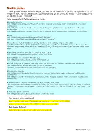 D'autres dépôts
  Vous pouvez utiliser plusieurs dépôts de sources en modifiant le fichier /etc/apt/sources.list et
remplacer stable par unstable (ou autre), exécuter ensuite apt-get update. Ce principe vieillit un peu, il y a
un meilleur moyen : *pinning*.
Voici un exemple de fichier /etc/apt/sources.list
#Paquets Ubuntu
deb http://security.ubuntu.com/ubuntu/ dapper-security main restricted universe
multiverse
deb http://archive.ubuntu.com/ubuntu/ dapper-updates main restricted universe
multiverse
deb http://archive.ubuntu.com/ubuntu/ dapper main restricted universe multiverse

#Wine
deb http://wine.sourceforge.net/apt/ binary/
deb-src http://wine.sourceforge.net/apt/ source/

#Paquets du P.L.F (codecs win32, lecture dvd video, skype etc etc)
deb ftp://ftp.free.fr/pub/Distributions_Linux/plf/ubuntu/plf/ dapper free non-free
deb-src ftp://ftp.free.fr/pub/Distributions_Linux/plf/ubuntu/plf/ dapper free non-
free

#Dernière version stable du navigateur Opera
deb http://deb.opera.com/opera/ etch non-free

#OpenOffice en version finale 2.0
deb http://people.ubuntu.com/~doko/OOo2 ./

#aMule compilé à partir des cvs avec le support du réseau centralisé Kadmelia
deb http://koti.mbnet.fi/~ots/ubuntu/ dapper/
deb-src http://koti.mbnet.fi/~ots/ubuntu/ dapper/

#Backports Ubuntu
deb http://archive.ubuntu.com/ubuntu dapper-backports main universe multiverse
restricted
deb http://ubuntu-backports.mirrormax.net/ dapper-extras main universe multiverse
restricted

# Freecontrib, funny packages by the Ubuntu PLF Team
deb http://antesis.freecontrib.org/mirrors/ubuntu/freecontrib/ dapper free non-free
deb-src http://antesis.freecontrib.org/mirrors/ubuntu/freecontrib/ dapper free non-
free

# Drivers pour webcams
deb http://blognux.free.fr/debian unstable main

  Tapez ensuite dans un terminal
  gpg --keyserver hkp://wwwkeys.eu.pgp.net --recv-keys 70188C3B
  gpg --armor --export 70188C3B | sudo apt-key add -
  Puis lancez l'habituel:
  sudo apt-get update && sudo apt-get upgrade




Manuel Ubuntu Linux                                 133                                www.ubuntu-fr.org
 