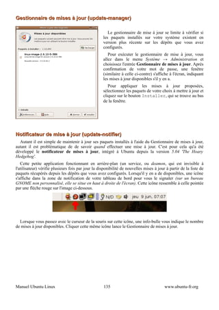 Gestionnaire de mises à jour (update-manager)

                                                       Le gestionnaire de mise à jour se limite à vérifier si
                                                    les paquets installés sur votre système existent en
                                                    version plus récente sur les dépôts que vous avez
                                                    configurés.
                                                       Pour exécuter le gestionnaire de mise à jour, vous
                                                    allez dans le menu Système → Administration et
                                                    choisissez l'entrée Gestionnaire de mises à jour. Après
                                                    confirmation de votre mot de passe, une fenêtre
                                                    (similaire à celle ci-contre) s'affiche à l'écran, indiquant
                                                    les mises à jour disponibles s'il y en a.
                                                       Pour appliquer les mises à jour proposées,
                                                    sélectionnez les paquets de votre choix à mettre à jour et
                                                    cliquez sur le bouton Installer, qui se trouve au bas
                                                    de la fenêtre.




Notificateur de mise à jour (update-notifier)
  Autant il est simple de maintenir à jour ses paquets installés à l'aide du Gestionnaire de mises à jour,
autant il est problématique de de savoir quand effectuer une mise à jour. C'est pour cela qu'a été
développé le notificateur de mises à jour, intégré à Ubuntu depuis la version 5.04 'The Hoary
Hedgehog'.
   Cette petite application fonctionnant en arrière-plan (un service, ou deamon, qui est invisible à
l'utilisateur) vérifie plusieurs fois par jour la disponibilité de nouvelles mises à jour à partir de la liste de
paquets récupérés depuis les dépôts que vous avez configurés. Lorsqu'il y en a de disponibles, une icône
s'affiche dans la zone de notification de votre tableau de bord pour vous le signaler (sur un bureau
GNOME non personnalisé, elle se situe en haut à droite de l'écran). Cette icône ressemble à celle pointée
par une flèche rouge sur l'image ci-dessous.




  Lorsque vous passez avec le curseur de la souris sur cette icône, une info-bulle vous indique le nombre
de mises à jour disponibles. Cliquer cette même icône lance le Gestionnaire de mises à jour.




Manuel Ubuntu Linux                                 135                                  www.ubuntu-fr.org
 