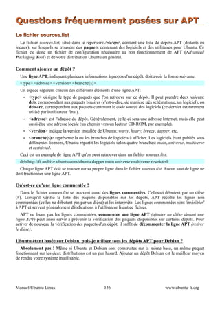 Questions fréquemment posées sur APT
Le fichier sources.list
   Le fichier sources.list, situé dans le répertoire /etc/apt/, contient une liste de dépôts APT (distants ou
locaux), sur lesquels se trouvent des paquets contenant des logiciels et des utilitaires pour Ubuntu. Ce
fichier est donc un fichier de configuration nécessaire au bon fonctionnement de APT (Advanced
Packaging Tool) et de votre distribution Ubuntu en général.

Comment ajouter un dépôt ?
  Une ligne APT, indiquant plusieurs informations à propos d'un dépôt, doit avoir la forme suivante:
  <type> <adresse> <version> <branche(s)>
  Un espace séparent chacun des différents éléments d'une ligne APT:
    •   <type> désigne le type de paquets que l'on retrouve sur ce dépôt. Il peut prendre deux valeurs:
        deb, correspondant aux paquets binaires (c'est-à-dire, de manière très schématique, un logiciel), ou
        deb-src, correspondant aux paquets contenant le code source des logiciels (ce dernier est rarement
        utilisé par l'utilisateur final).
    •   <adresse> est l'adresse du dépôt. Généralement, celle-ci sera une adresse Internet, mais elle peut
        aussi être une adresse locale (un chemin vers un lecteur CD-ROM, par exemple).
    •   <version> indique la version installée de Ubuntu: warty, hoary, breezy, dapper, etc.
    •   <branche(s)> représente la ou les branches de logiciels à afficher. Les logiciels étant publiés sous
        différentes licences, Ubuntu répartit les logiciels selon quatre branches: main, universe, multiverse
        et restricted.
  Ceci est un exemple de ligne APT qu'on peut retrouver dans un fichier sources.list:
  deb http://fr.archive.ubuntu.com/ubuntu dapper main universe multiverse restricted
  Chaque ligne APT doit se trouver sur sa propre ligne dans le fichier sources.list. Aucun saut de ligne ne
doit fractionner une ligne APT.

Qu'est-ce qu'une ligne commentée ?
   Dans le fichier sources.list se trouvent aussi des lignes commentées. Celles-ci débutent par un dièse
(#). Lorsqu'il vérifie la liste des paquets disponibles sur les dépôts, APT récolte les lignes non
commentées (celles ne débutant pas par un dièse) et les interprète. Les lignes commentées sont 'invisibles'
à APT et servent généralement d'indications à l'utilisateur lisant ce fichier.
   APT ne lisant pas les lignes commentées, commenter une ligne APT (ajouter un dièse devant une
ligne APT) peut aussi servir à prévenir la vérification des paquets disponibles sur certains dépôts. Pour
activer de nouveau la vérification des paquets d'un dépôt, il suffit de décommenter la ligne APT (retirer
le dièse).

Ubuntu étant basée sur Debian, puis-je utiliser tous les dépôts APT pour Debian ?
  Absolument pas ! Même si Ubuntu et Debian sont construites sur la même base, un même paquet
fonctionnant sur les deux distributions est un pur hasard. Ajouter un dépôt Debian est le meilleur moyen
de rendre votre système inutilisable.




Manuel Ubuntu Linux                                136                                www.ubuntu-fr.org
 