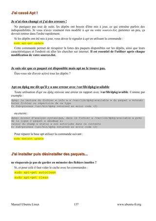 J'ai cassé Apt !

Je n'ai rien changé et j'ai des erreurs !
  Ne paniquez pas tout de suite, les dépôts ont besoin d'être mis à jour, ce qui entraîne parfois des
indisponibilités. Si vous n'avez vraiment rien modifié à apt ou votre sources.list, patientez un peu, ça
devrait rentrer dans l'ordre rapidement.
  Si les dépôts ont été mis à jour, vous devez le signaler à apt en utilisant la commande :
  sudo apt-get update
  Cette commande permet de récupérer la listes des paquets disponibles sur les dépôts, ainsi que leurs
caractéristiques et l'endroit où aller les chercher sur internet. Il est essentiel de l'utiliser après chaque
modification de votre sources.list.



Je suis sûr que ce paquet est disponible mais apt ne le trouve pas.
  Êtes-vous sûr d'avoir activé tous les dépôts ?



Apt ou dpkg me dit qu'il y a une erreur avec /var/lib/dpkg/available
  Toute utilisation d'apt ou dpkg renvoie une erreur en rapport avec /var/lib/dpkg/avaible. Comme par
exemple :
dpkg: la lecture du fichier « info » « /var/lib/dpkg/available » du paquet a échoué:
Aucun fichier ou répertoire de ce type
E: Sub-process /usr/bin/dpkg returned an error code (2)

  ou encore :
dpkg: erreur d'analyse syntaxique, dans le fichier « /var/lib/dpkg/available » près
de la ligne 2 paquet « xmodmap »:
valeur du champ « status » non autorisée dans ce contexte
E: Sub-process /usr/bin/dpkg returned an error code (2)

  Pour réparer la base apt utilisez la commande suivant :
  sudo dselect update




J'ai installer puis désinstaller des paquets...

ne risquerais-je pas de garder en mémoire des fichiers inutiles ?
  Si, et pour celà il faut vider le cache avec les commandes :
  sudo apt-get autoclean
  sudo apt-get clean




Manuel Ubuntu Linux                                137                                www.ubuntu-fr.org
 