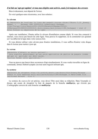 J'ai fait un 'apt-get update' et tous mes dépôts sont activés, mais j'ai toujours des erreurs
  Bien évidemment, tout dépend de l'erreur.
  En voici quelques-unes récurrentes, avec leur solution :

Le cd-rom
W: Impossible de localiser la liste des paquets sources cdrom://Ubuntu 5.10 _Breezy
Badger_ -     Release i386 (20051012) breezy/main Packages
(/var/lib/apt/lists/Ubuntu%205.10%20%5fBreezy%20Badger%5f%20-
%20Release%20i386%20(20051012)_dists_breezy_main_binary-i386_Packages) - stat (2
Aucun fichier ou répertoire de ce type)

   Après une installation, Ubuntu utilise le cd-rom d'installation comme dépôt. Si vous êtes connecté à
internet, vous n'avez pas besoin de cette ligne. Vous pouvez la supprimer, ou la commenter (en ajoutant
un # au début de la ligne dans votre sources.list).
  Si vous désirez utiliser votre cd-rom pour d'autres installations, il vous suffira d'insérer votre disque
dans le lecteur pour mettre à jour apt.

Le verrou
Impossible d'obtenir un verrou exclusif :
' cela signifie généralement qu'une autre application de gestion de paquets (comme
apt-get ou aptitude) est déjà lancée.
Veuillez fermer cette application.'

  Vous ne pouvez pas lancer deux occurences d'apt simultanément. Si vous voulez travailler en ligne de
commande, fermez d'abord synaptic (ou tout autre logiciel utilisant apt).

La syntaxe
Impossible de récupérer http://fr.archive.ubuntu.com/ubuntu/dist/breezy/Release
Unable to find expected entry multiserve/binary-i386/Packages in Meta-index file
(malformed Release   file ?)

  La syntaxe du sources.list est précise, vous devez l'être aussi dans sa rédaction. Dans l'exemple ci-
dessus, apt essaie de récupérer la liste de paquets de la branche multiserve, qui n'existe pas.
L'orthographe correcte de cette branche est multiverse.




Manuel Ubuntu Linux                               138                               www.ubuntu-fr.org
 