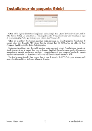Installateur de paquets Gdebi




  Gdebi est un logiciel d'installation de paquets locaux intégré dans Ubuntu depuis sa version 6.06 LTS
(The Dapper Drake). Les utilisateurs de versions précédentes devraient se tourner vers l'interface en ligne
de commande dpkg. Notez que dpkg est aussi présent dans Ubuntu 6.06.
   Gdebi est un utilitaire fonctionnant autant en mode graphique que console et permet l'installation de
paquets situés hors de dépôts APT : issus d'un site Internet, d'un CD-ROM, d'une clé USB, etc. Pour
s'exécuter, Gdebi requiert les droits d'administration.
  Entièrement graphique, mais disponible aussi en mode console, il permet l'installation de paquets par
simple double-clic sur le paquet, dans votre ordinateur. Gdebi vérifie par lui-même que les dépendances
nécessaires au paquet à installer sont satisfaites ; en cas de besoin, il vous propose d'installer les paquets
supplémentaires requis. Les dépendances, elles, sont téléchargées depuis les dépôts APT.
  Une fois le paquet installé, il est présent dans la base de données de APT. Ceci a pour avantage qu'il
pourra être désinstallé très facilement à l'aide de Synaptic.




Manuel Ubuntu Linux                                139                                 www.ubuntu-fr.org
 