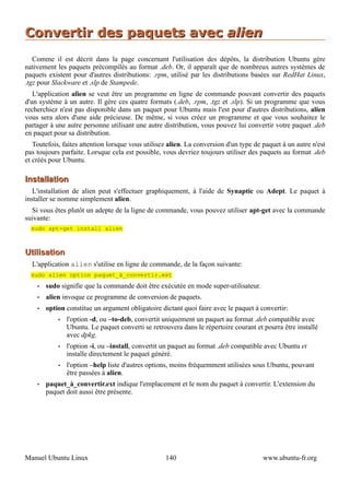 Convertir des paquets avec alien
   Comme il est décrit dans la page concernant l'utilisation des dépôts, la distribution Ubuntu gère
nativement les paquets précompilés au format .deb. Or, il apparaît que de nombreux autres systèmes de
paquets existent pour d'autres distributions: .rpm, utilisé par les distributions basées sur RedHat Linux,
.tgz pour Slackware et .slp de Stampede.
   L'application alien se veut être un programme en ligne de commande pouvant convertir des paquets
d'un système à un autre. Il gère ces quatre formats (.deb, .rpm, .tgz et .slp). Si un programme que vous
recherchiez n'est pas disponible dans un paquet pour Ubuntu mais l'est pour d'autres distributions, alien
vous sera alors d'une aide précieuse. De même, si vous créez un programme et que vous souhaitez le
partager à une autre personne utilisant une autre distribution, vous pouvez lui convertir votre paquet .deb
en paquet pour sa distribution.
   Toutefois, faites attention lorsque vous utilisez alien. La conversion d'un type de paquet à un autre n'est
pas toujours parfaite. Lorsque cela est possible, vous devriez toujours utiliser des paquets au format .deb
et créés pour Ubuntu.

Installation
   L'installation de alien peut s'effectuer graphiquement, à l'aide de Synaptic ou Adept. Le paquet à
installer se nomme simplement alien.
  Si vous êtes plutôt un adepte de la ligne de commande, vous pouvez utiliser apt-get avec la commande
suivante:
  sudo apt-get install alien



Utilisation
  L'application alien s'utilise en ligne de commande, de la façon suivante:
  sudo alien option paquet_à_convertir.ext
    •   sudo signifie que la commande doit être exécutée en mode super-utilisateur.
    •   alien invoque ce programme de conversion de paquets.
    •   option constitue un argument obligatoire dictant quoi faire avec le paquet à convertir:
            •   l'option -d, ou –to-deb, convertit uniquement un paquet au format .deb compatible avec
                Ubuntu. Le paquet converti se retrouvera dans le répertoire courant et pourra être installé
                avec dpkg.
            •   l'option -i, ou –install, convertit un paquet au format .deb compatible avec Ubuntu et
                installe directement le paquet généré.
            •   l'option –help liste d'autres options, moins fréquemment utilisées sous Ubuntu, pouvant
                être passées à alien.
    •   paquet_à_convertir.ext indique l'emplacement et le nom du paquet à convertir. L'extension du
        paquet doit aussi être présente.




Manuel Ubuntu Linux                                140                                 www.ubuntu-fr.org
 