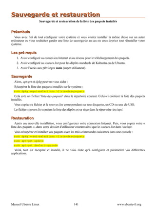 Sauvegarde et restauration
                       Sauvegarde et restauration de la liste des paquets installés


Préambule
  Vous avez fini de tout configurer votre système et vous voulez installer la même chose sur un autre
ordinateur ou vous souhaitez garder une liste de sauvegarde au cas ou vous devriez tout réinstaller votre
système.

Les pré-requis
    1. Avoir configuré sa connexion Internet et/ou réseau pour le téléchargement des paquets.
    2. Avoir configuré sa sources.list pour les dépôts standards de Kubuntu ou de Ubuntu.
    3. Avoir l'accès aux privilèges sudo (super utilisateur).

Sauvegarde
  Alors, apt-get et dpkg peuvent vous aider :
  Récupérer la liste des paquets installés sur le système :
  sudo dpkg --get-selections >liste-des-paquets
   Cela crée un fichier 'liste-des-paquets' dans le répertoire courant. Celui-ci contient la liste des paquets
installés.
  Vous copiez ce fichier et le sources.list correspondant sur une disquette, un CD ou une clé USB.
  Le fichier sources.list contient la liste des dépôts et se situe dans le répertoire /etc/apt/.

Restauration
   Après une nouvelle installation, vous configurerez votre connexion Internet. Puis, vous copier votre «
liste-des-paquets », dans votre dossier d'utilisateur courant ainsi que le sources.list dans /etc/apt.
  Vous récupérez et installez vos paquets avec les trois commandes suivantes dans une console :
  sudo dpkg --set-selections <liste-des-paquets
  sudo apt-get update
  sudo apt-get dselect-upgrade
  Voilà, tout est récupéré et installé, il ne vous reste qu'à configurer et paramétrer vos différentes
applications.




Manuel Ubuntu Linux                                  141                                  www.ubuntu-fr.org
 
