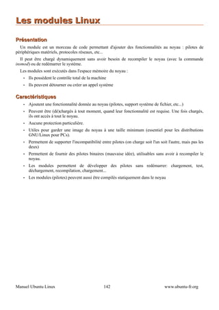 Les modules Linux

Présentation
  Un module est un morceau de code permettant d'ajouter des fonctionnalités au noyau : pilotes de
périphériques matériels, protocoles réseaux, etc...
   Il peut être chargé dynamiquement sans avoir besoin de recompiler le noyau (avec la commande
insmod) ou de redémarrer le système.
  Les modules sont exécutés dans l'espace mémoire du noyau :
    •   Ils possèdent le contrôle total de la machine
    •   Ils peuvent détourner ou créer un appel système

Caractéristiques
    •   Ajoutent une fonctionnalité donnée au noyau (pilotes, support système de fichier, etc...)
    •   Peuvent être (dé)chargés à tout moment, quand leur fonctionnalité est requise. Une fois chargés,
        ils ont accès à tout le noyau.
    •   Aucune protection particulière.
    •   Utiles pour garder une image du noyau à une taille minimum (essentiel pour les distributions
        GNU/Linux pour PCs).
    •   Permettent de supporter l'incompatibilité entre pilotes (on charge soit l'un soit l'autre, mais pas les
        deux)
    •   Permettent de fournir des pilotes binaires (mauvaise idée), utilisables sans avoir à recompiler le
        noyau.
    •   Les modules permettent de développer des pilotes sans redémarrer: chargement, test,
        déchargement, recompilation, chargement...
    •   Les modules (pilotes) peuvent aussi être compilés statiquement dans le noyau




Manuel Ubuntu Linux                                 142                                 www.ubuntu-fr.org
 