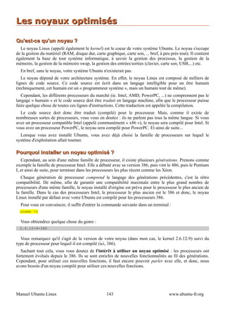 Les noyaux optimisés

Qu'est-ce qu'un noyau ?
  Le noyau Linux (appelé également le kernel) est le coeur de votre système Ubuntu. Le noyau s'occupe
de la gestion du matériel (RAM, disque dur, carte graphique, carte son, ... bref, à peu près tout). Il contient
également la base de tout système informatique, à savoir la gestion des processus, la gestion de la
mémoire, la gestion de la mémoire swap, la gestion des entrées/sorties (clavier, carte son, USB,...) etc.
  En bref, sans le noyau, votre système Ubuntu n'existerait pas.
   Le noyau dépend de votre architecture système. En effet, le noyau Linux est composé de milliers de
lignes de code source. Ce code source est écrit dans un langage intelligible pour un être humain
(techniquement, cet humain est un « programmeur système », mais un humain tout de même).
   Cependant, les différents processeurs du marché (ie. Intel, AMD, PowerPC, ...) ne comprennent pas le
langage » humain » et le code source doit être traduit en langage machine, afin que le processeur puisse
faire quelque chose de toutes ces lignes d'instructions. Cette traduction est appelée la compilation.
  Le code source doit donc être traduit (compilé) pour le processeur. Mais, comme il existe de
nombreuses sortes de processeurs, vous vous en doutez : ils ne parlent pas tous la même langue. Si vous
avez un processeur compatible Intel (appelé communément « x86 »), le noyau sera compilé pour Intel. Si
vous avez un processeur PowerPC, le noyau sera compilé pour PowerPC. Et ainsi de suite...
  Lorsque vous avez installé Ubuntu, vous avez déjà choisi la famille de processeurs sur lequel le
système d'exploitation allait tourner.

Pourquoi installer un noyau optimisé ?
   Cependant, au sein d'une même famille de processeur, il existe plusieurs générations. Prenons comme
exemple la famille de processeur Intel. Elle a débuté avec sa version 386, puis vint le 486, puis le Pentium
I, et ainsi de suite, pour terminer dans les processeurs les plus récent comme les Xéon.
   Chaque génération de processeur comprend le langage des générations précédentes, c'est la rétro
compatibilité. De même, afin de garantir une compatibilité maximale entre le plus grand nombre de
processeurs d'une même famille, le noyau installé d'origine est prévu pour le processeur le plus ancien de
la famille. Dans le cas des processeurs Intel, le processeur le plus ancien est le 386 et donc, le noyau
Linux installé par défaut avec votre Ubuntu est compilé pour les processeurs 386.
  Pour vous en convaincre, il suffit d'entrer la commande suivante dans un terminal :
  uname -r

  Vous obtiendrez quelque chose du genre :
  2.6.12-9-386

  Vous remarquez qu'il s'agit de la version de votre noyau (dans mon cas, le kernel 2.6.12-9) suivi du
type de processeur pour lequel il est compilé (ici, 386).
   Sachant tout cela, vous vous doutez de l'intérêt à utiliser un noyau optimisé : les processeurs ont
fortement évolués depuis le 386. Ils se sont enrichis de nouvelles fonctionnalités au fil des générations.
Cependant, pour utiliser ces nouvelles fonctions, il faut encore pouvoir parler avec elle, et donc, nous
avons besoin d'un noyau compilé pour utiliser ces nouvelles fonctions.




Manuel Ubuntu Linux                                 143                                www.ubuntu-fr.org
 